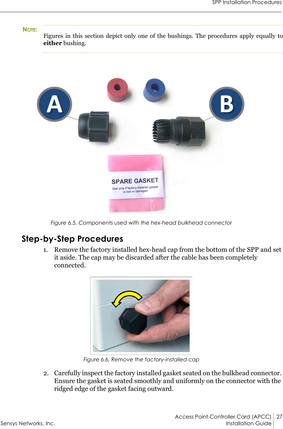 SPP Installation ProceduresAccess Point Controller Card (APCC) 27Sensys Networks, Inc. Installation Guide NOTE:Figures in this section depict only one of the bushings. The procedures apply equally to either bushing.Figure 6.5. Components used with the hex-head bulkhead connectorStep-by-Step Procedures1. Remove the factory installed hex-head cap from the bottom of the SPP and set it aside. The cap may be discarded after the cable has been completely connected.Figure 6.6. Remove the factory-installed cap2. Carefully inspect the factory installed gasket seated on the bulkhead connector. Ensure the gasket is seated smoothly and uniformly on the connector with the ridged edge of the gasket facing outward.