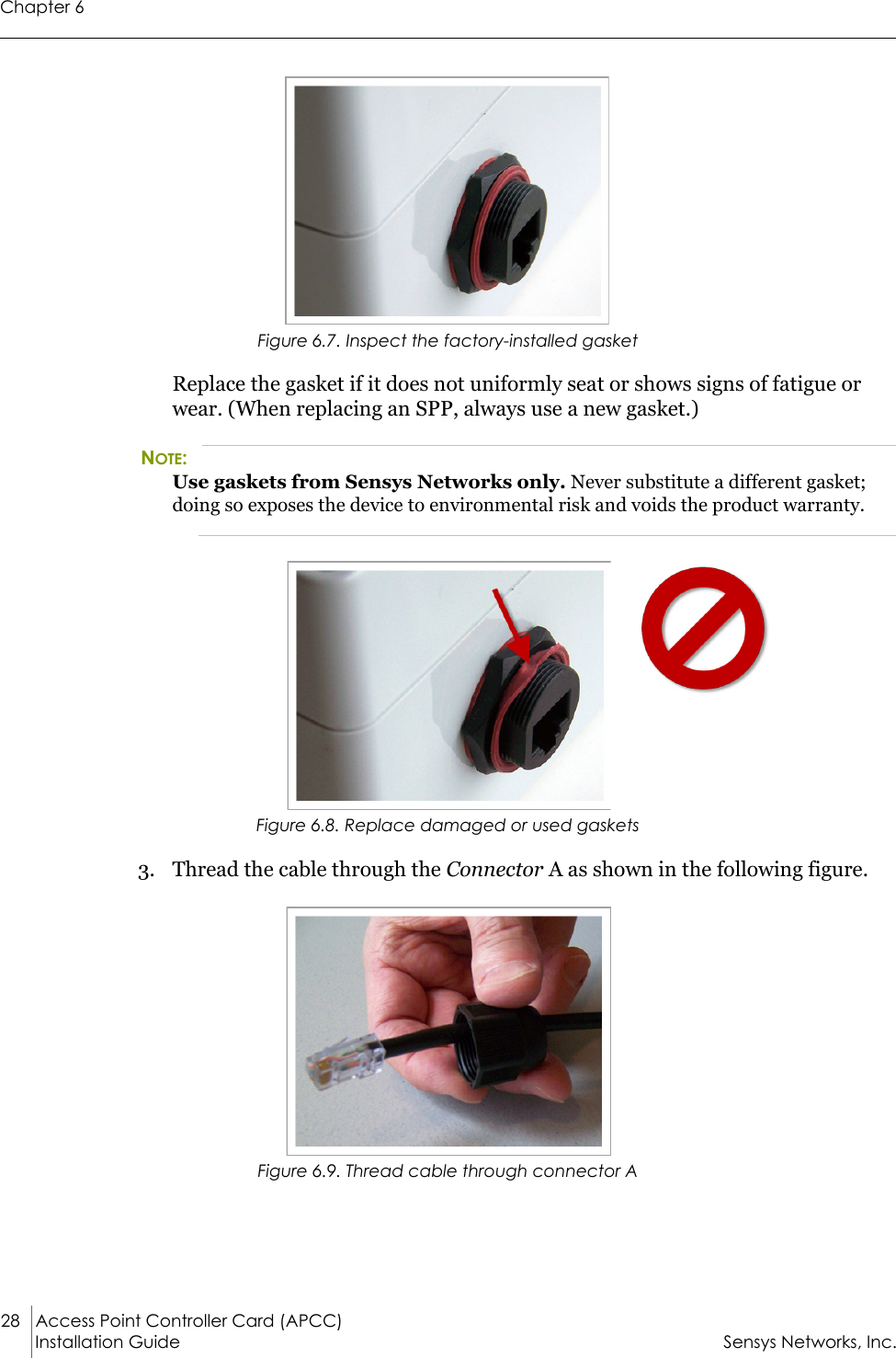 Chapter 628 Access Point Controller Card (APCC)Installation Guide Sensys Networks, Inc.Figure 6.7. Inspect the factory-installed gasketReplace the gasket if it does not uniformly seat or shows signs of fatigue or wear. (When replacing an SPP, always use a new gasket.)NOTE:Use gaskets from Sensys Networks only. Never substitute a different gasket; doing so exposes the device to environmental risk and voids the product warranty.Figure 6.8. Replace damaged or used gaskets3. Thread the cable through the Connector A as shown in the following figure.Figure 6.9. Thread cable through connector A