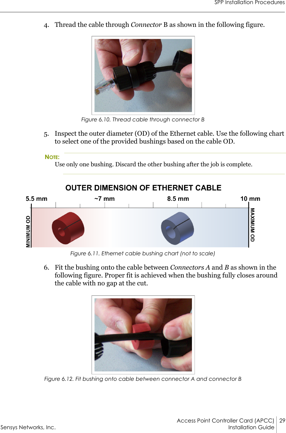 SPP Installation ProceduresAccess Point Controller Card (APCC) 29Sensys Networks, Inc. Installation Guide 4. Thread the cable through Connector B as shown in the following figure.Figure 6.10. Thread cable through connector B5. Inspect the outer diameter (OD) of the Ethernet cable. Use the following chart to select one of the provided bushings based on the cable OD.NOTE:Use only one bushing. Discard the other bushing after the job is complete.Figure 6.11. Ethernet cable bushing chart (not to scale)6. Fit the bushing onto the cable between Connectors A and B as shown in the following figure. Proper fit is achieved when the bushing fully closes around the cable with no gap at the cut.Figure 6.12. Fit bushing onto cable between connector A and connector B