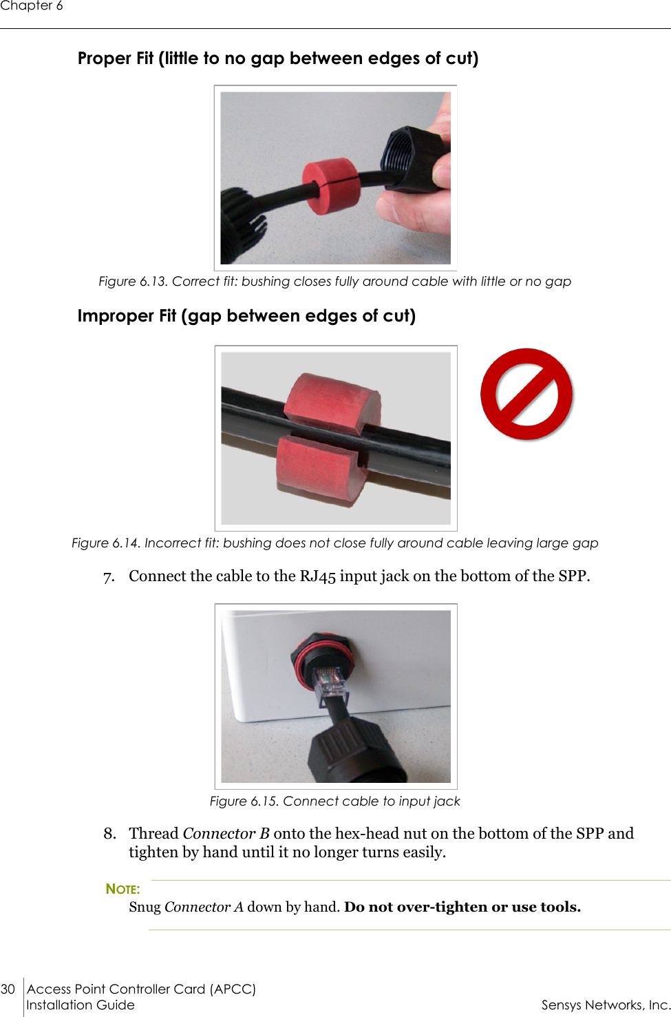 Chapter 630 Access Point Controller Card (APCC)Installation Guide Sensys Networks, Inc.Proper Fit (little to no gap between edges of cut)Figure 6.13. Correct fit: bushing closes fully around cable with little or no gapImproper Fit (gap between edges of cut)Figure 6.14. Incorrect fit: bushing does not close fully around cable leaving large gap7. Connect the cable to the RJ45 input jack on the bottom of the SPP.Figure 6.15. Connect cable to input jack8. Thread Connector B onto the hex-head nut on the bottom of the SPP and tighten by hand until it no longer turns easily.NOTE:Snug Connector A down by hand. Do not over-tighten or use tools.