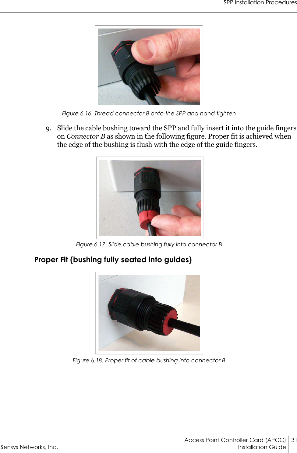 SPP Installation ProceduresAccess Point Controller Card (APCC) 31Sensys Networks, Inc. Installation Guide Figure 6.16. Thread connector B onto the SPP and hand tighten9. Slide the cable bushing toward the SPP and fully insert it into the guide fingers on Connector B as shown in the following figure. Proper fit is achieved when the edge of the bushing is flush with the edge of the guide fingers.Figure 6.17. Slide cable bushing fully into connector BProper Fit (bushing fully seated into guides)Figure 6.18. Proper fit of cable bushing into connector B