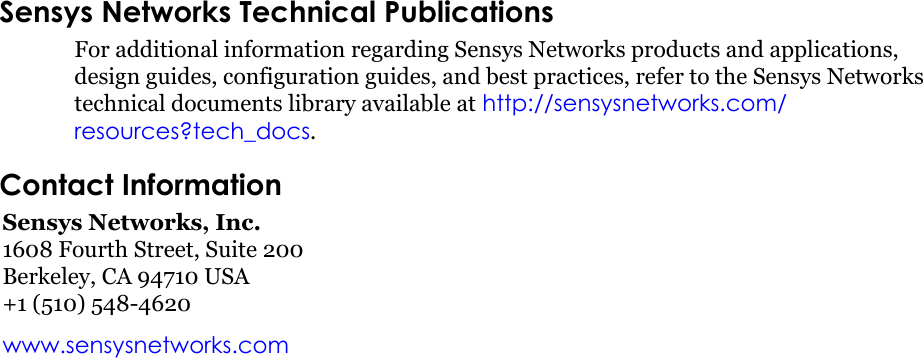 Sensys Networks Technical PublicationsFor additional information regarding Sensys Networks products and applications, design guides, configuration guides, and best practices, refer to the Sensys Networks technical documents library available at http://sensysnetworks.com/resources?tech_docs.Contact InformationSensys Networks, Inc.1608 Fourth Street, Suite 200Berkeley, CA 94710 USA+1 (510) 548-4620www.sensysnetworks.com