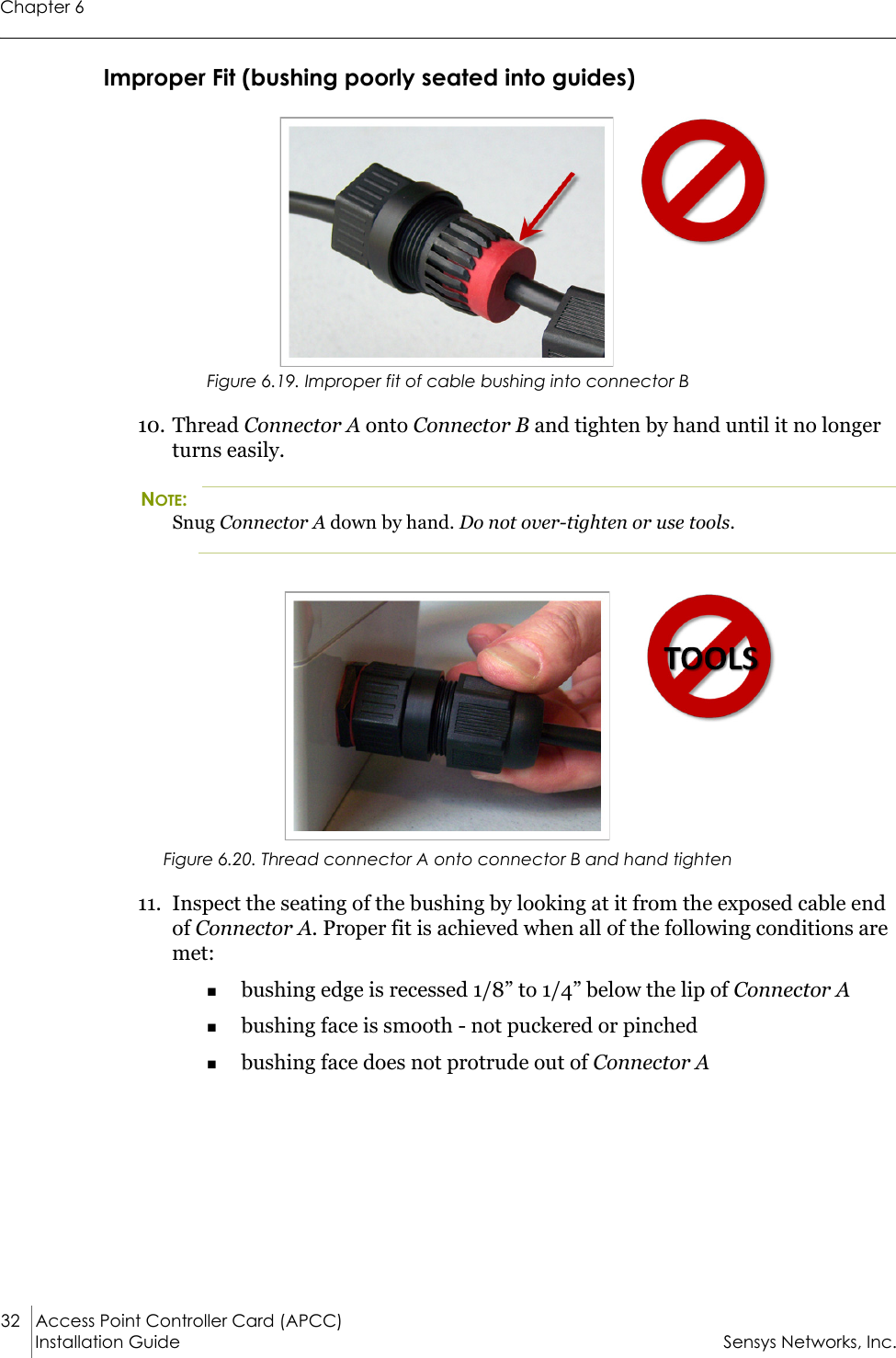 Chapter 632 Access Point Controller Card (APCC)Installation Guide Sensys Networks, Inc.Improper Fit (bushing poorly seated into guides)Figure 6.19. Improper fit of cable bushing into connector B10. Thread Connector A onto Connector B and tighten by hand until it no longer turns easily.NOTE:Snug Connector A down by hand. Do not over-tighten or use tools.Figure 6.20. Thread connector A onto connector B and hand tighten11. Inspect the seating of the bushing by looking at it from the exposed cable end of Connector A. Proper fit is achieved when all of the following conditions are met:bushing edge is recessed 1/8” to 1/4” below the lip of Connector Abushing face is smooth - not puckered or pinchedbushing face does not protrude out of Connector A