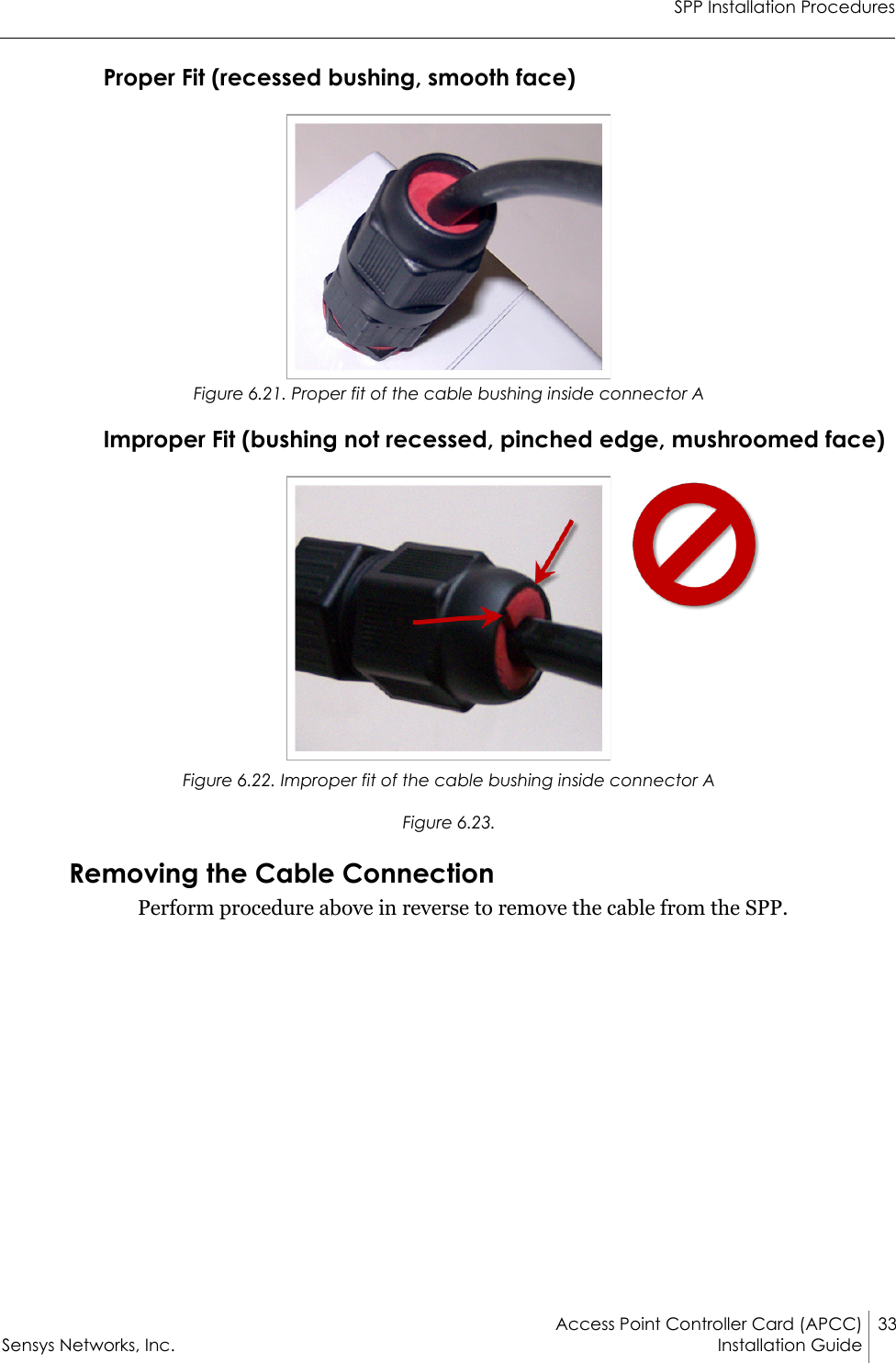 SPP Installation ProceduresAccess Point Controller Card (APCC) 33Sensys Networks, Inc. Installation Guide Proper Fit (recessed bushing, smooth face)Figure 6.21. Proper fit of the cable bushing inside connector AImproper Fit (bushing not recessed, pinched edge, mushroomed face)Figure 6.22. Improper fit of the cable bushing inside connector AFigure 6.23.Removing the Cable ConnectionPerform procedure above in reverse to remove the cable from the SPP.