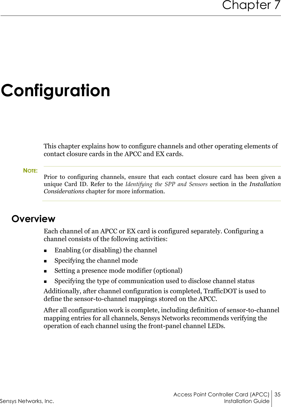 Access Point Controller Card (APCC) 35Sensys Networks, Inc. Installation GuideChapter 7ConfigurationThis chapter explains how to configure channels and other operating elements of contact closure cards in the APCC and EX cards.NOTE:Prior to configuring channels, ensure that each contact closure card has been given a unique Card ID. Refer to the Identifying the SPP and Sensors section in the Installation Considerations chapter for more information.OverviewEach channel of an APCC or EX card is configured separately. Configuring a channel consists of the following activities:Enabling (or disabling) the channelSpecifying the channel modeSetting a presence mode modifier (optional)Specifying the type of communication used to disclose channel statusAdditionally, after channel configuration is completed, TrafficDOT is used to define the sensor-to-channel mappings stored on the APCC.After all configuration work is complete, including definition of sensor-to-channel mapping entries for all channels, Sensys Networks recommends verifying the operation of each channel using the front-panel channel LEDs.