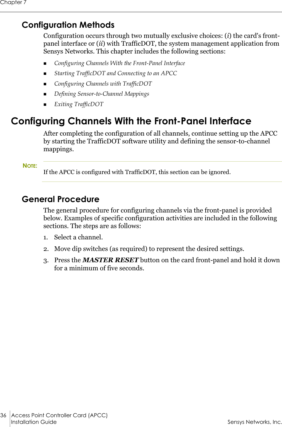 Chapter 736 Access Point Controller Card (APCC) Installation Guide Sensys Networks, Inc.Configuration MethodsConfiguration occurs through two mutually exclusive choices: (i) the card&apos;s front-panel interface or (ii) with TrafficDOT, the system management application from Sensys Networks. This chapter includes the following sections:Configuring Channels With the Front-Panel InterfaceStarting TrafficDOT and Connecting to an APCCConfiguring Channels with TrafficDOTDefining Sensor-to-Channel MappingsExiting TrafficDOTConfiguring Channels With the Front-Panel InterfaceAfter completing the configuration of all channels, continue setting up the APCC by starting the TrafficDOT software utility and defining the sensor-to-channel mappings.NOTE:If the APCC is configured with TrafficDOT, this section can be ignored.General ProcedureThe general procedure for configuring channels via the front-panel is provided below. Examples of specific configuration activities are included in the following sections. The steps are as follows:1. Select a channel.2. Move dip switches (as required) to represent the desired settings.3. Press the MASTER RESET button on the card front-panel and hold it down for a minimum of five seconds.