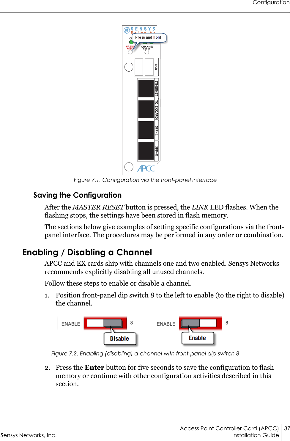 ConfigurationAccess Point Controller Card (APCC) 37Sensys Networks, Inc. Installation Guide Figure 7.1. Configuration via the front-panel interfaceSaving the ConfigurationAfter the MASTER RESET button is pressed, the LINK LED flashes. When the flashing stops, the settings have been stored in flash memory.The sections below give examples of setting specific configurations via the front-panel interface. The procedures may be performed in any order or combination.Enabling / Disabling a ChannelAPCC and EX cards ship with channels one and two enabled. Sensys Networks recommends explicitly disabling all unused channels.Follow these steps to enable or disable a channel.1. Position front-panel dip switch 8 to the left to enable (to the right to disable) the channel.Figure 7.2. Enabling (disabling) a channel with front-panel dip switch 82. Press the Enter button for five seconds to save the configuration to flash memory or continue with other configuration activities described in this section.