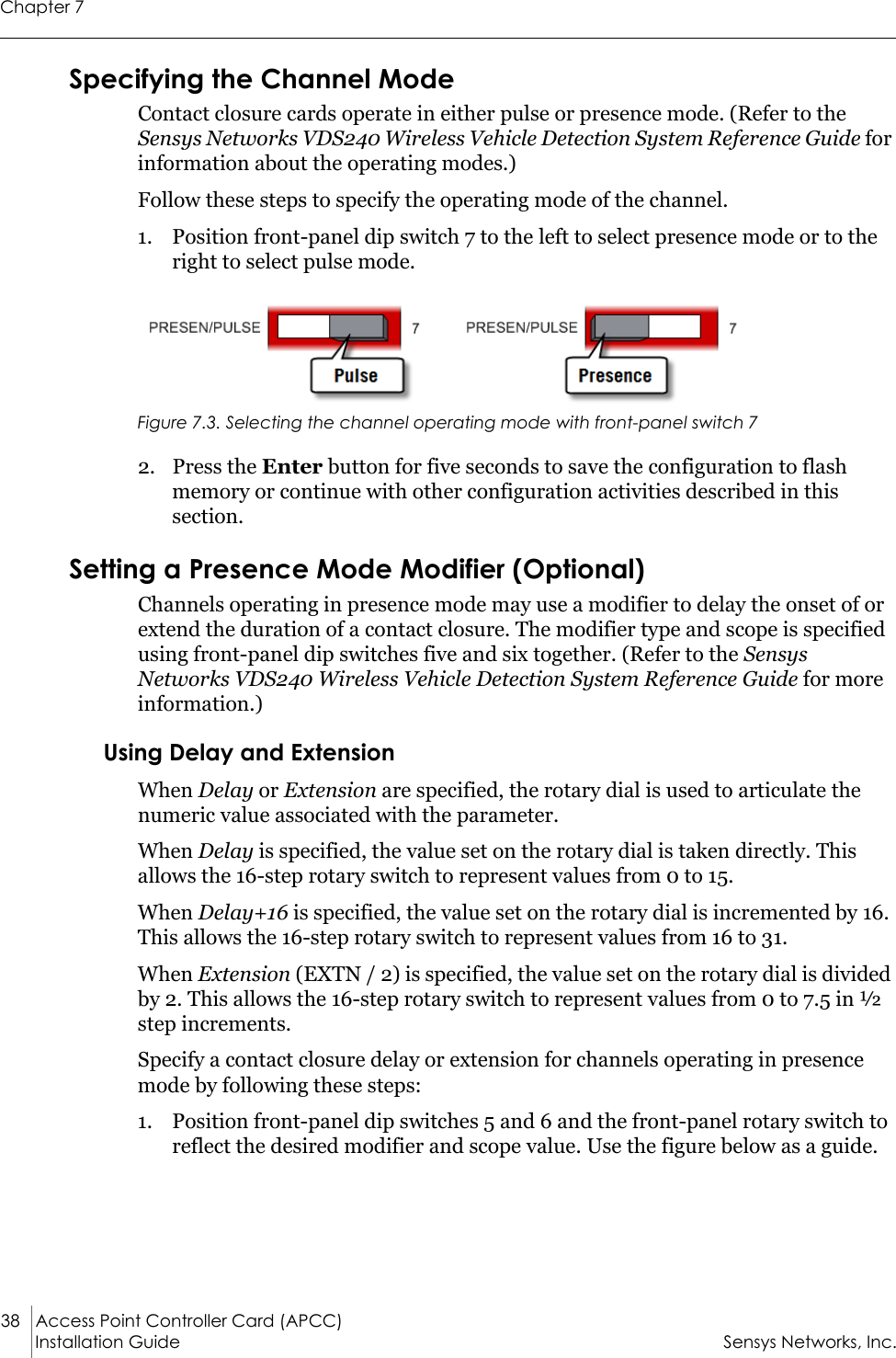 Chapter 738 Access Point Controller Card (APCC) Installation Guide Sensys Networks, Inc.Specifying the Channel ModeContact closure cards operate in either pulse or presence mode. (Refer to the Sensys Networks VDS240 Wireless Vehicle Detection System Reference Guide for information about the operating modes.)Follow these steps to specify the operating mode of the channel.1. Position front-panel dip switch 7 to the left to select presence mode or to the right to select pulse mode.Figure 7.3. Selecting the channel operating mode with front-panel switch 72. Press the Enter button for five seconds to save the configuration to flash memory or continue with other configuration activities described in this section.Setting a Presence Mode Modifier (Optional)Channels operating in presence mode may use a modifier to delay the onset of or extend the duration of a contact closure. The modifier type and scope is specified using front-panel dip switches five and six together. (Refer to the Sensys Networks VDS240 Wireless Vehicle Detection System Reference Guide for more information.)Using Delay and ExtensionWhen Delay or Extension are specified, the rotary dial is used to articulate the numeric value associated with the parameter.When Delay is specified, the value set on the rotary dial is taken directly. This allows the 16-step rotary switch to represent values from 0 to 15.When Delay+16 is specified, the value set on the rotary dial is incremented by 16. This allows the 16-step rotary switch to represent values from 16 to 31.When Extension (EXTN / 2) is specified, the value set on the rotary dial is divided by 2. This allows the 16-step rotary switch to represent values from 0 to 7.5 in ½ step increments.Specify a contact closure delay or extension for channels operating in presence mode by following these steps:1. Position front-panel dip switches 5 and 6 and the front-panel rotary switch to reflect the desired modifier and scope value. Use the figure below as a guide.