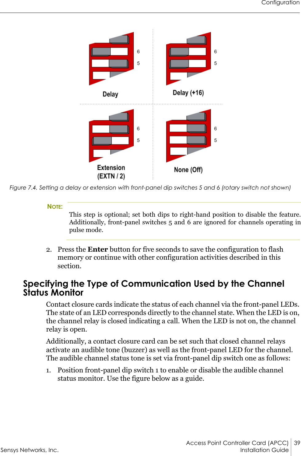 ConfigurationAccess Point Controller Card (APCC) 39Sensys Networks, Inc. Installation Guide Figure 7.4. Setting a delay or extension with front-panel dip switches 5 and 6 (rotary switch not shown)NOTE:This step is optional; set both dips to right-hand position to disable the feature. Additionally, front-panel switches 5 and 6 are ignored for channels operating in pulse mode.2. Press the Enter button for five seconds to save the configuration to flash memory or continue with other configuration activities described in this section.Specifying the Type of Communication Used by the Channel Status MonitorContact closure cards indicate the status of each channel via the front-panel LEDs. The state of an LED corresponds directly to the channel state. When the LED is on, the channel relay is closed indicating a call. When the LED is not on, the channel relay is open.Additionally, a contact closure card can be set such that closed channel relays activate an audible tone (buzzer) as well as the front-panel LED for the channel. The audible channel status tone is set via front-panel dip switch one as follows:1. Position front-panel dip switch 1 to enable or disable the audible channel status monitor. Use the figure below as a guide.