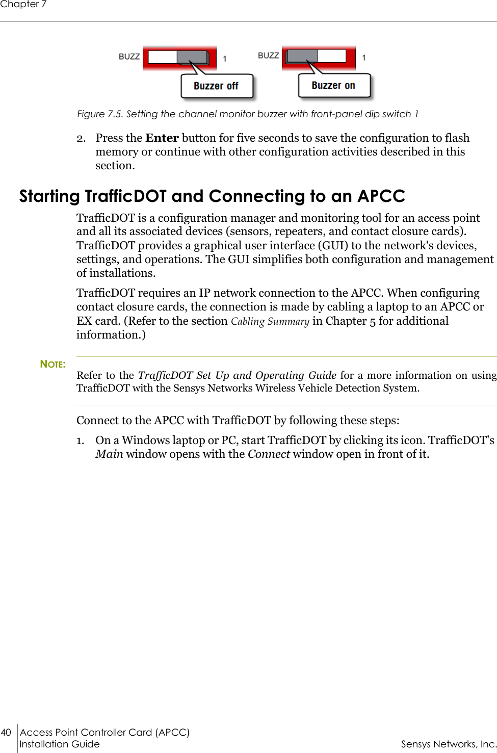 Chapter 740 Access Point Controller Card (APCC) Installation Guide Sensys Networks, Inc.Figure 7.5. Setting the channel monitor buzzer with front-panel dip switch 12. Press the Enter button for five seconds to save the configuration to flash memory or continue with other configuration activities described in this section.Starting TrafficDOT and Connecting to an APCCTrafficDOT is a configuration manager and monitoring tool for an access point and all its associated devices (sensors, repeaters, and contact closure cards). TrafficDOT provides a graphical user interface (GUI) to the network&apos;s devices, settings, and operations. The GUI simplifies both configuration and management of installations.TrafficDOT requires an IP network connection to the APCC. When configuring contact closure cards, the connection is made by cabling a laptop to an APCC or EX card. (Refer to the section Cabling Summary in Chapter 5 for additional information.)NOTE:Refer to the TrafficDOT Set Up and Operating Guide for a more information on using TrafficDOT with the Sensys Networks Wireless Vehicle Detection System.Connect to the APCC with TrafficDOT by following these steps:1. On a Windows laptop or PC, start TrafficDOT by clicking its icon. TrafficDOT&apos;s Main window opens with the Connect window open in front of it.