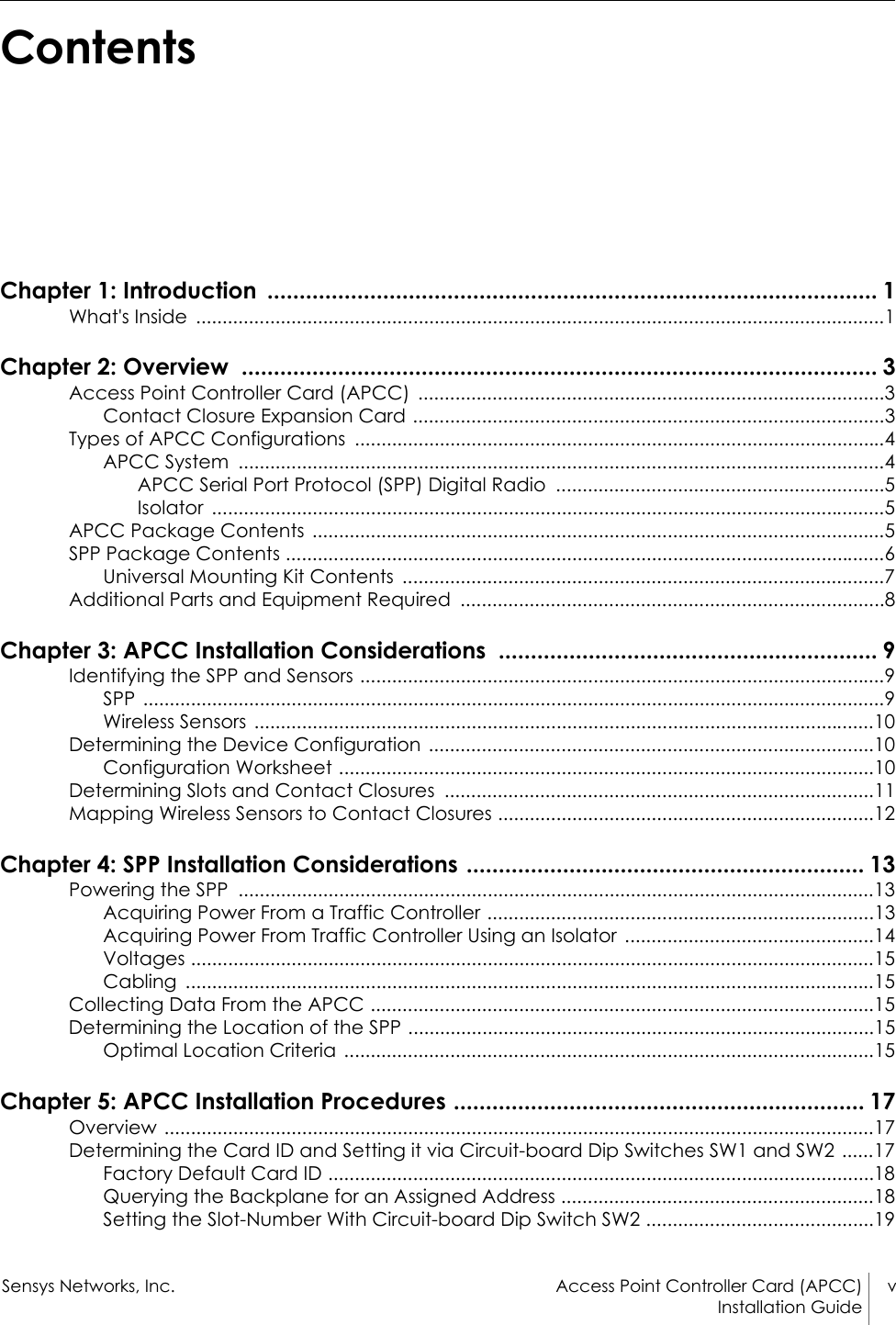 Sensys Networks, Inc. Access Point Controller Card (APCC) vInstallation Guide ContentsChapter 1: Introduction  ............................................................................................... 1What&apos;s Inside  ..................................................................................................................................1Chapter 2: Overview  ................................................................................................... 3Access Point Controller Card (APCC)  ........................................................................................3Contact Closure Expansion Card .........................................................................................3Types of APCC Configurations  ....................................................................................................4APCC System  ..........................................................................................................................4APCC Serial Port Protocol (SPP) Digital Radio  ..............................................................5Isolator ...............................................................................................................................5APCC Package Contents  ............................................................................................................5SPP Package Contents .................................................................................................................6Universal Mounting Kit Contents  ...........................................................................................7Additional Parts and Equipment Required  ................................................................................8Chapter 3: APCC Installation Considerations  ........................................................... 9Identifying the SPP and Sensors ...................................................................................................9SPP ............................................................................................................................................9Wireless Sensors .....................................................................................................................10Determining the Device Configuration  ....................................................................................10Configuration Worksheet .....................................................................................................10Determining Slots and Contact Closures  .................................................................................11Mapping Wireless Sensors to Contact Closures .......................................................................12Chapter 4: SPP Installation Considerations .............................................................. 13Powering the SPP  ........................................................................................................................13Acquiring Power From a Traffic Controller .........................................................................13Acquiring Power From Traffic Controller Using an Isolator  ...............................................14Voltages .................................................................................................................................15Cabling ..................................................................................................................................15Collecting Data From the APCC ...............................................................................................15Determining the Location of the SPP ........................................................................................15Optimal Location Criteria  ....................................................................................................15Chapter 5: APCC Installation Procedures ................................................................ 17Overview ......................................................................................................................................17Determining the Card ID and Setting it via Circuit-board Dip Switches SW1 and SW2 ......17Factory Default Card ID .......................................................................................................18Querying the Backplane for an Assigned Address ...........................................................18Setting the Slot-Number With Circuit-board Dip Switch SW2 ...........................................19