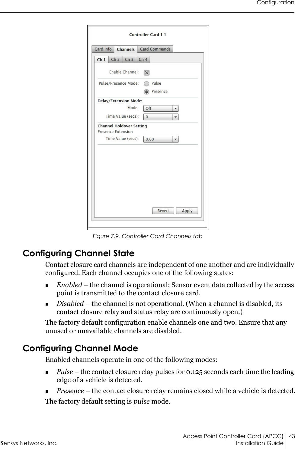 ConfigurationAccess Point Controller Card (APCC) 43Sensys Networks, Inc. Installation Guide Figure 7.9. Controller Card Channels tabConfiguring Channel StateContact closure card channels are independent of one another and are individually configured. Each channel occupies one of the following states:Enabled – the channel is operational; Sensor event data collected by the access point is transmitted to the contact closure card.Disabled – the channel is not operational. (When a channel is disabled, its contact closure relay and status relay are continuously open.)The factory default configuration enable channels one and two. Ensure that any unused or unavailable channels are disabled.Configuring Channel ModeEnabled channels operate in one of the following modes:Pulse – the contact closure relay pulses for 0.125 seconds each time the leading edge of a vehicle is detected.Presence – the contact closure relay remains closed while a vehicle is detected.The factory default setting is pulse mode.