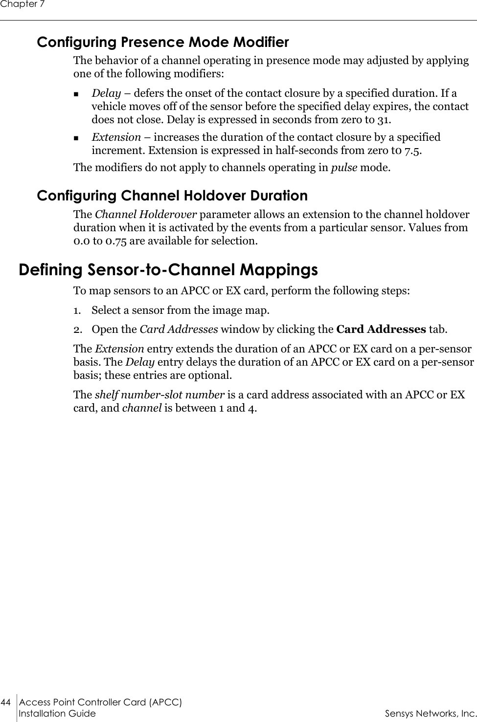 Chapter 744 Access Point Controller Card (APCC) Installation Guide Sensys Networks, Inc.Configuring Presence Mode ModifierThe behavior of a channel operating in presence mode may adjusted by applying one of the following modifiers:Delay – defers the onset of the contact closure by a specified duration. If a vehicle moves off of the sensor before the specified delay expires, the contact does not close. Delay is expressed in seconds from zero to 31.Extension – increases the duration of the contact closure by a specified increment. Extension is expressed in half-seconds from zero t0 7.5.The modifiers do not apply to channels operating in pulse mode.Configuring Channel Holdover DurationThe Channel Holderover parameter allows an extension to the channel holdover duration when it is activated by the events from a particular sensor. Values from 0.0 to 0.75 are available for selection.Defining Sensor-to-Channel MappingsTo map sensors to an APCC or EX card, perform the following steps:1. Select a sensor from the image map.2. Open the Card Addresses window by clicking the Card Addresses tab. The Extension entry extends the duration of an APCC or EX card on a per-sensor basis. The Delay entry delays the duration of an APCC or EX card on a per-sensor basis; these entries are optional.The shelf number-slot number is a card address associated with an APCC or EX card, and channel is between 1 and 4.