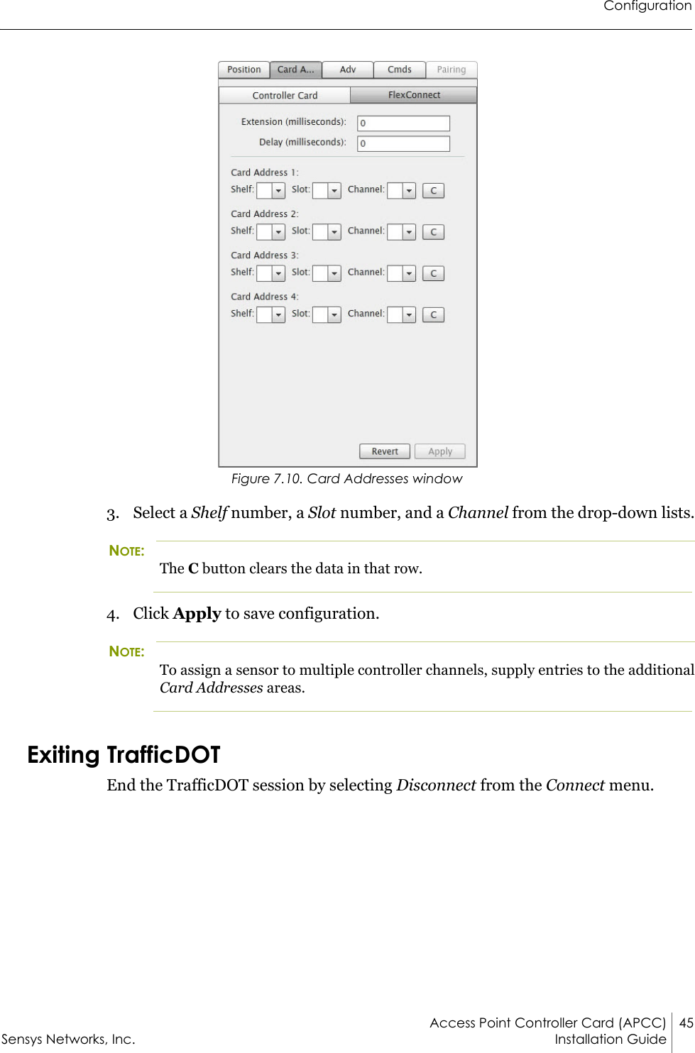 ConfigurationAccess Point Controller Card (APCC) 45Sensys Networks, Inc. Installation Guide Figure 7.10. Card Addresses window3. Select a Shelf number, a Slot number, and a Channel from the drop-down lists.NOTE:The C button clears the data in that row.4. Click Apply to save configuration.NOTE:To assign a sensor to multiple controller channels, supply entries to the additional Card Addresses areas.Exiting TrafficDOTEnd the TrafficDOT session by selecting Disconnect from the Connect menu.