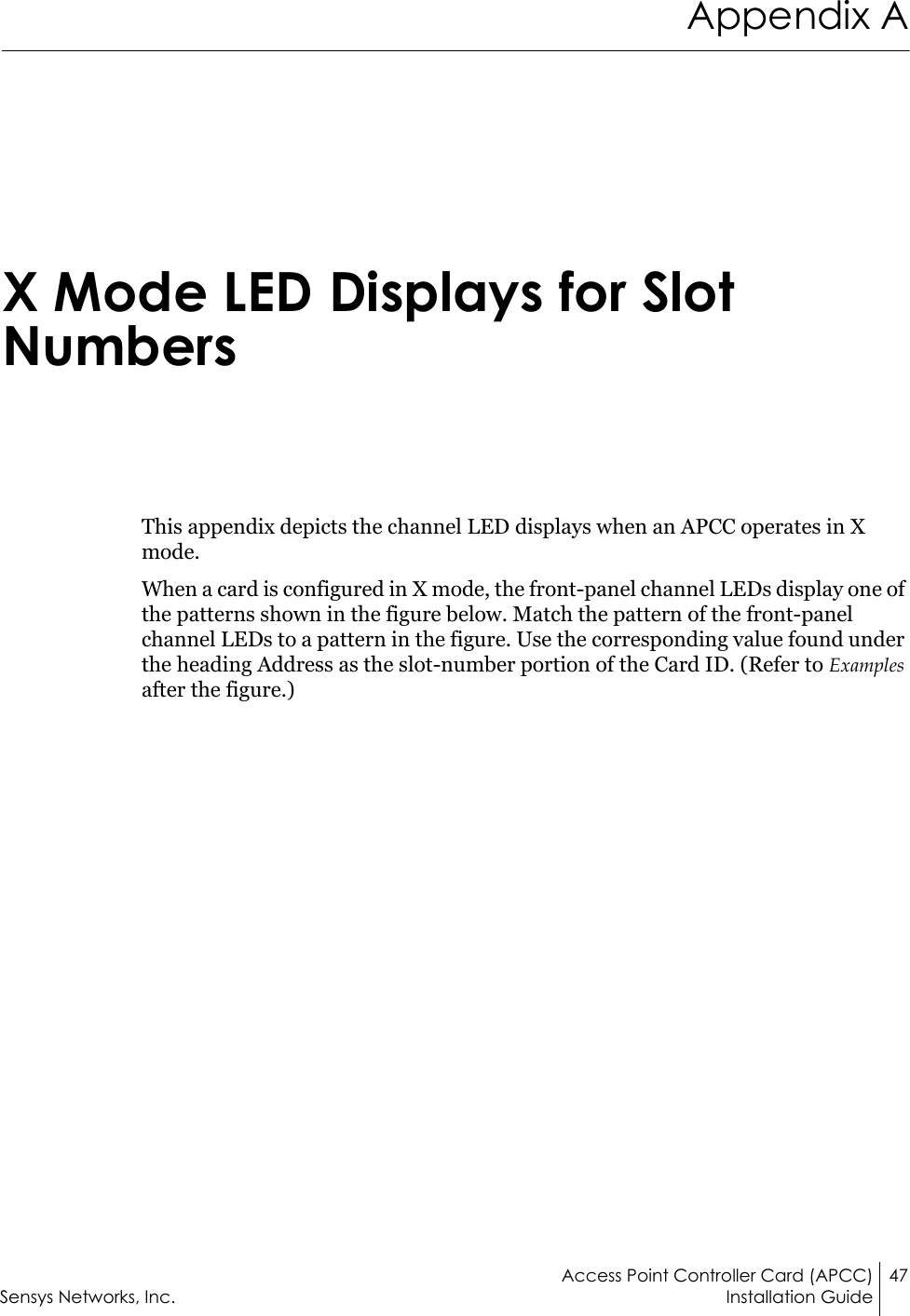 Access Point Controller Card (APCC) 47Sensys Networks, Inc. Installation GuideAppendix AX Mode LED Displays for Slot NumbersThis appendix depicts the channel LED displays when an APCC operates in X mode.When a card is configured in X mode, the front-panel channel LEDs display one of the patterns shown in the figure below. Match the pattern of the front-panel channel LEDs to a pattern in the figure. Use the corresponding value found under the heading Address as the slot-number portion of the Card ID. (Refer to Examples after the figure.)