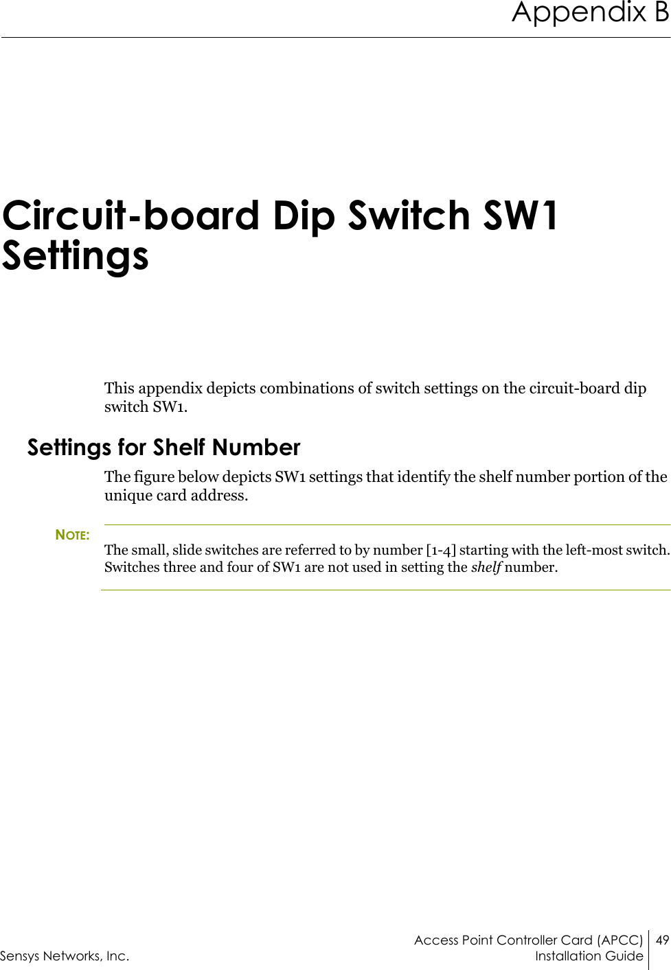 Access Point Controller Card (APCC) 49Sensys Networks, Inc. Installation GuideAppendix BCircuit-board Dip Switch SW1 SettingsThis appendix depicts combinations of switch settings on the circuit-board dip switch SW1.Settings for Shelf NumberThe figure below depicts SW1 settings that identify the shelf number portion of the unique card address. NOTE:The small, slide switches are referred to by number [1-4] starting with the left-most switch. Switches three and four of SW1 are not used in setting the shelf number.