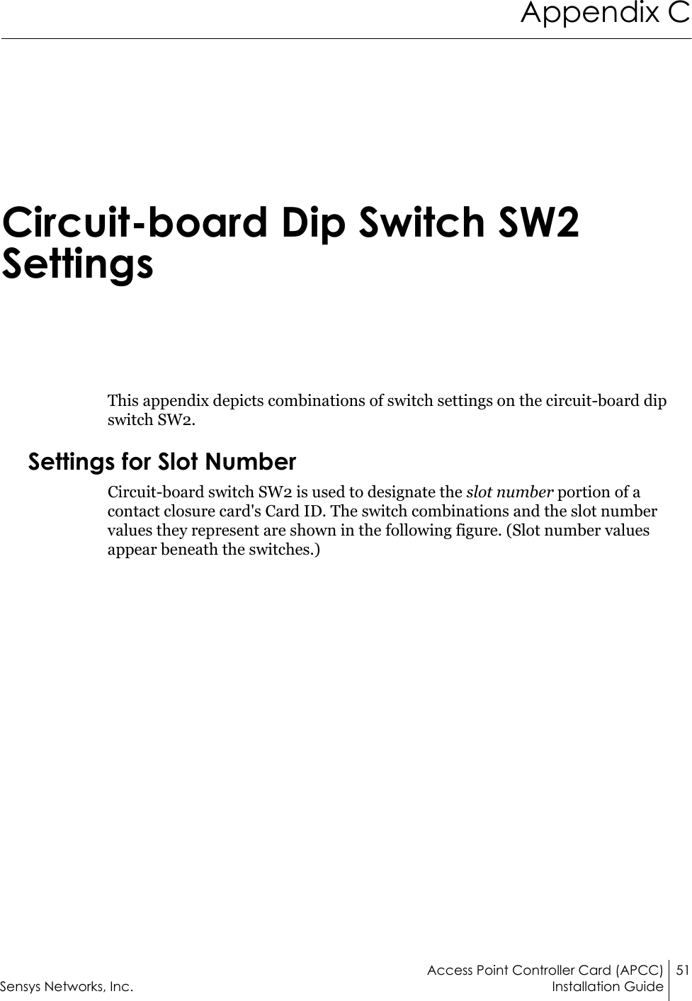 Access Point Controller Card (APCC) 51Sensys Networks, Inc. Installation GuideAppendix CCircuit-board Dip Switch SW2 SettingsThis appendix depicts combinations of switch settings on the circuit-board dip switch SW2.Settings for Slot NumberCircuit-board switch SW2 is used to designate the slot number portion of a contact closure card&apos;s Card ID. The switch combinations and the slot number values they represent are shown in the following figure. (Slot number values appear beneath the switches.)