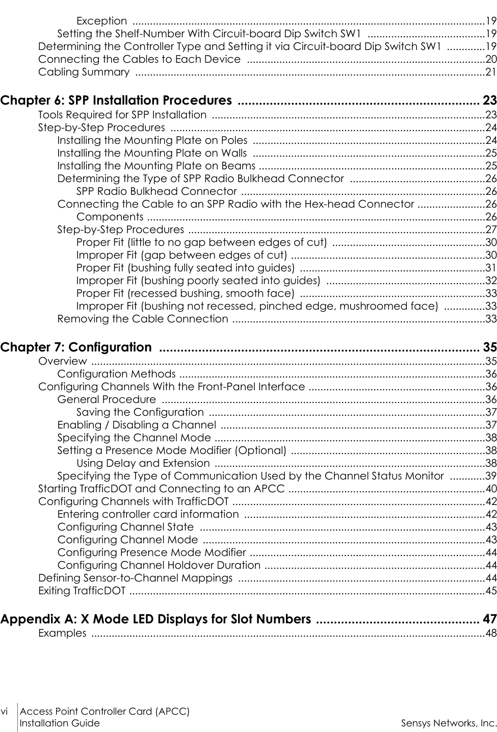 vi Access Point Controller Card (APCC)Installation Guide Sensys Networks, Inc.Exception ........................................................................................................................19Setting the Shelf-Number With Circuit-board Dip Switch SW1  ........................................19Determining the Controller Type and Setting it via Circuit-board Dip Switch SW1  .............19Connecting the Cables to Each Device  .................................................................................20Cabling Summary  .......................................................................................................................21Chapter 6: SPP Installation Procedures  .................................................................... 23Tools Required for SPP Installation  .............................................................................................23Step-by-Step Procedures  ...........................................................................................................24Installing the Mounting Plate on Poles  ...............................................................................24Installing the Mounting Plate on Walls  ...............................................................................25Installing the Mounting Plate on Beams .............................................................................25Determining the Type of SPP Radio Bulkhead Connector  ..............................................26SPP Radio Bulkhead Connector ...................................................................................26Connecting the Cable to an SPP Radio with the Hex-head Connector .......................26Components ...................................................................................................................26Step-by-Step Procedures .....................................................................................................27Proper Fit (little to no gap between edges of cut)  ....................................................30Improper Fit (gap between edges of cut) ..................................................................30Proper Fit (bushing fully seated into guides)  ...............................................................31Improper Fit (bushing poorly seated into guides)  ......................................................32Proper Fit (recessed bushing, smooth face)  ...............................................................33Improper Fit (bushing not recessed, pinched edge, mushroomed face)  ..............33Removing the Cable Connection ......................................................................................33Chapter 7: Configuration  .......................................................................................... 35Overview ......................................................................................................................................35Configuration Methods ........................................................................................................36Configuring Channels With the Front-Panel Interface ............................................................36General Procedure  ..............................................................................................................36Saving the Configuration  ..............................................................................................37Enabling / Disabling a Channel  ..........................................................................................37Specifying the Channel Mode ............................................................................................38Setting a Presence Mode Modifier (Optional) ..................................................................38Using Delay and Extension  ............................................................................................38Specifying the Type of Communication Used by the Channel Status Monitor  ............39Starting TrafficDOT and Connecting to an APCC ...................................................................40Configuring Channels with TrafficDOT ......................................................................................42Entering controller card information  ..................................................................................42Configuring Channel State  .................................................................................................43Configuring Channel Mode  ................................................................................................43Configuring Presence Mode Modifier ................................................................................44Configuring Channel Holdover Duration ...........................................................................44Defining Sensor-to-Channel Mappings  ....................................................................................44Exiting TrafficDOT .........................................................................................................................45Appendix A: X Mode LED Displays for Slot Numbers .............................................. 47Examples ......................................................................................................................................48