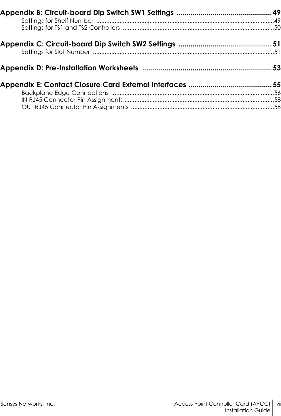 Sensys Networks, Inc. Access Point Controller Card (APCC) viiInstallation Guide Appendix B: Circuit-board Dip Switch SW1 Settings ............................................... 49Settings for Shelf Number  ...........................................................................................................49Settings for TS1 and TS2 Controllers  ...........................................................................................50Appendix C: Circuit-board Dip Switch SW2 Settings  .............................................. 51Settings for Slot Number  .............................................................................................................51Appendix D: Pre-Installation Worksheets  ................................................................ 53Appendix E: Contact Closure Card External Interfaces ......................................... 55Backplane Edge Connections  ..................................................................................................56IN RJ45 Connector Pin Assignments ..........................................................................................58OUT RJ45 Connector Pin Assignments  ......................................................................................58