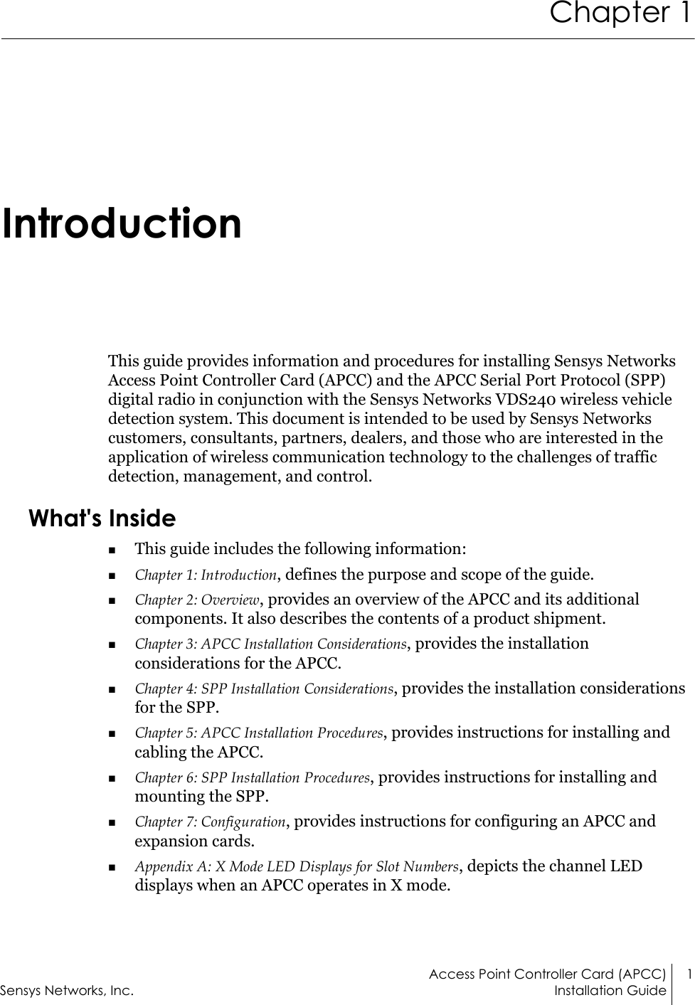 Access Point Controller Card (APCC) 1Sensys Networks, Inc. Installation GuideChapter 1IntroductionThis guide provides information and procedures for installing Sensys Networks Access Point Controller Card (APCC) and the APCC Serial Port Protocol (SPP) digital radio in conjunction with the Sensys Networks VDS240 wireless vehicle detection system. This document is intended to be used by Sensys Networks customers, consultants, partners, dealers, and those who are interested in the application of wireless communication technology to the challenges of traffic detection, management, and control.What&apos;s InsideThis guide includes the following information:Chapter 1: Introduction, defines the purpose and scope of the guide.Chapter 2: Overview, provides an overview of the APCC and its additional components. It also describes the contents of a product shipment.Chapter 3: APCC Installation Considerations, provides the installation considerations for the APCC.Chapter 4: SPP Installation Considerations, provides the installation considerations for the SPP.Chapter 5: APCC Installation Procedures, provides instructions for installing and cabling the APCC.Chapter 6: SPP Installation Procedures, provides instructions for installing and mounting the SPP.Chapter 7: Configuration, provides instructions for configuring an APCC and expansion cards.Appendix A: X Mode LED Displays for Slot Numbers, depicts the channel LED displays when an APCC operates in X mode.