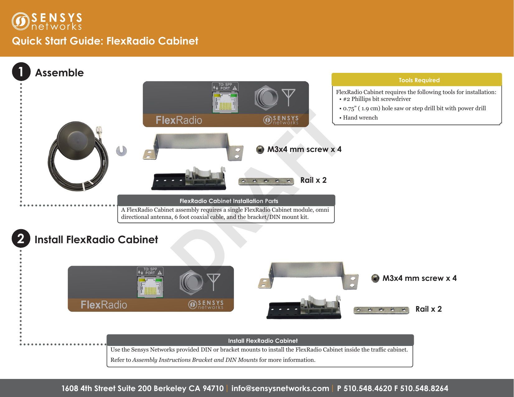 1608 4th Street Suite 200 Berkeley CA 94710 | info@sensysnetworks.com | P 510.548.4620 F 510.548.8264 Assemble1Quick Start Guide: FlexRadio CabinetA FlexRadio Cabinet assembly requires a single FlexRadio Cabinet module, omni directional antenna, 6 foot coaxial cable, and the bracket/DIN mount kit.FlexRadio Cabinet Installation PartsFlexRadio Cabinet requires the following tools for installation:• #2 Phillips bit screwdriver• 0.75” ( 1.9 cm) hole saw or step drill bit with power drill• Hand wrenchTools RequiredM3x4 mm screw x 4Rail x 2Use the Sensys Networks provided DIN or bracket mounts to install the FlexRadio Cabinet inside the trac cabinet.Refer to Assembly Instructions Bracket and DIN Mounts for more information.Install FlexRadio CabinetM3x4 mm screw x 4Rail x 2Install FlexRadio Cabinet2DRAFT