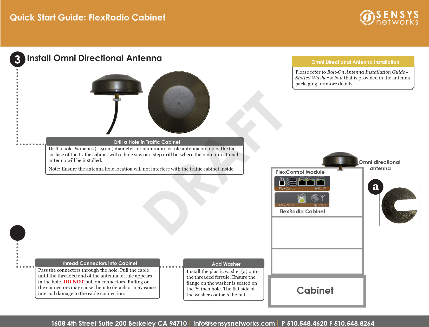 1608 4th Street Suite 200 Berkeley CA 94710 | info@sensysnetworks.com | P 510.548.4620 F 510.548.8264 Quick Start Guide: FlexRadio CabinetInstall the plastic washer (a) onto the threaded ferrule. Ensure the ange on the washer is seated on the ¾ inch hole. The at side of the washer contacts the nut.Add Washer Drill a hole ¾ inches ( 1.9 cm) diameter for aluminum ferrule antenna on top of the at surface of the trac cabinet with a hole saw or a step drill bit where the omni directional antenna will be installed.Note: Ensure the antenna hole location will not interfere with the trac cabinet inside.Drill a Hole in Trafc Cabinet3Install Omni Directional AntennaPass the connectors through the hole. Pull the cable until the threaded end of the antenna ferrule appears in the hole. DO NOT pull on connectors. Pulling on the connectors may cause them to detach or may cause internal damage to the cable connection.Thread Connectors into CabinetaPlease refer to Bolt-On Antenna Installation Guide - Slotted Washer &amp; Nut that is provided in the antenna packaging for more details.Omni Directional Antenna InstallationDRAFT