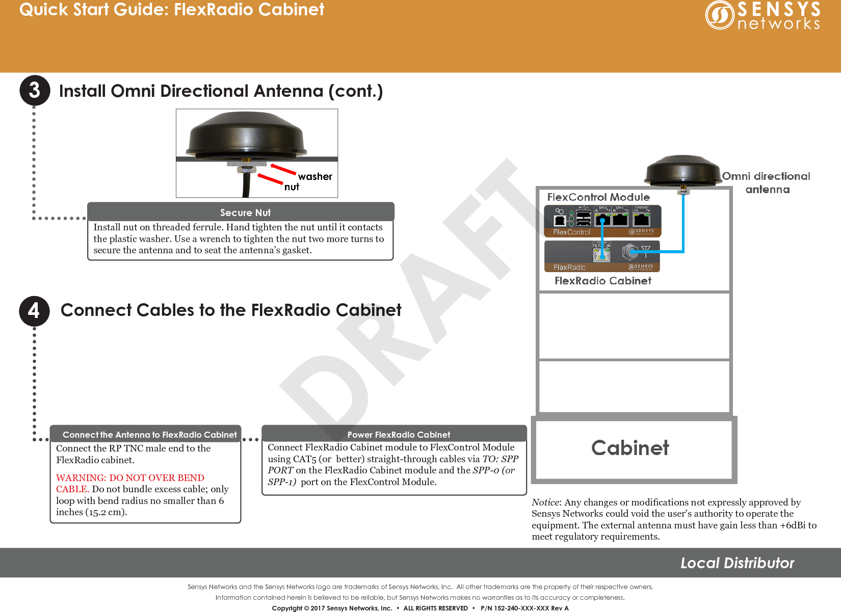 Sensys Networks and the Sensys Networks logo are trademarks of Sensys Networks, Inc.  All other trademarks are the property of their respective owners.Information contained herein is believed to be reliable, but Sensys Networks makes no warranties as to its accuracy or completeness. Copyright © 2017 Sensys Networks, Inc.  •  ALL RIGHTS RESERVED  •   P/N 152-240-XXX-XXX Rev ALocal DistributorQuick Start Guide: FlexRadio CabinetInstall Omni Directional Antenna (cont.)3Connect Cables to the FlexRadio Cabinet4Connect the RP TNC male end to the FlexRadio cabinet.WARNING: DO NOT OVER BEND CABLE. Do not bundle excess cable; only loop with bend radius no smaller than 6 inches (15.2 cm).Connect the Antenna to FlexRadio CabinetConnect FlexRadio Cabinet module to FlexControl Module using CAT5 (or  better) straight-through cables via TO: SPP PORT on the FlexRadio Cabinet module and the SPP-0 (or SPP-1)  port on the FlexControl Module. Power FlexRadio CabinetInstall nut on threaded ferrule. Hand tighten the nut until it contacts the plastic washer. Use a wrench to tighten the nut two more turns to secure the antenna and to seat the antenna’s gasket.Secure NutNotice: Any changes or modications not expressly approved by Sensys Networks could void the user’s authority to operate the equipment. The external antenna must have gain less than +6dBi to meet regulatory requirements.DRAFT