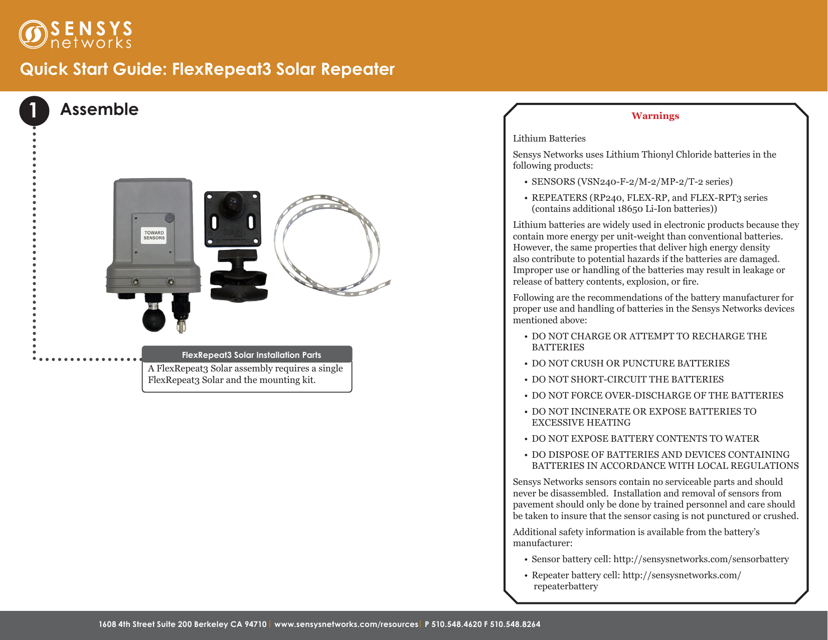 1608 4th Street Suite 200 Berkeley CA 94710 | www.sensysnetworks.com/resources| P 510.548.4620 F 510.548.8264 Assemble1A FlexRepeat3 Solar assembly requires a single FlexRepeat3 Solar and the mounting kit.FlexRepeat3 Solar Installation PartsQuick Start Guide: FlexRepeat3 Solar RepeaterWarningsLithium BatteriesSensys Networks uses Lithium Thionyl Chloride batteries in the following products:•  SENSORS (VSN240-F-2/M-2/MP-2/T-2 series)•  REPEATERS (RP240, FLEX-RP, and FLEX-RPT3 series (contains additional 18650 Li-Ion batteries))Lithium batteries are widely used in electronic products because they contain more energy per unit-weight than conventional batteries. However, the same properties that deliver high energy density also contribute to potential hazards if the batteries are damaged. Improper use or handling of the batteries may result in leakage or release of battery contents, explosion, or re.Following are the recommendations of the battery manufacturer for proper use and handling of batteries in the Sensys Networks devices mentioned above:•  DO NOT CHARGE OR ATTEMPT TO RECHARGE THE BATTERIES•  DO NOT CRUSH OR PUNCTURE BATTERIES•  DO NOT SHORT-CIRCUIT THE BATTERIES•  DO NOT FORCE OVER-DISCHARGE OF THE BATTERIES•  DO NOT INCINERATE OR EXPOSE BATTERIES TO EXCESSIVE HEATING•  DO NOT EXPOSE BATTERY CONTENTS TO WATER•  DO DISPOSE OF BATTERIES AND DEVICES CONTAINING BATTERIES IN ACCORDANCE WITH LOCAL REGULATIONSSensys Networks sensors contain no serviceable parts and should never be disassembled.  Installation and removal of sensors from pavement should only be done by trained personnel and care should be taken to insure that the sensor casing is not punctured or crushed.Additional safety information is available from the battery’s manufacturer:•  Sensor battery cell: http://sensysnetworks.com/sensorbattery•  Repeater battery cell: http://sensysnetworks.com/repeaterbattery