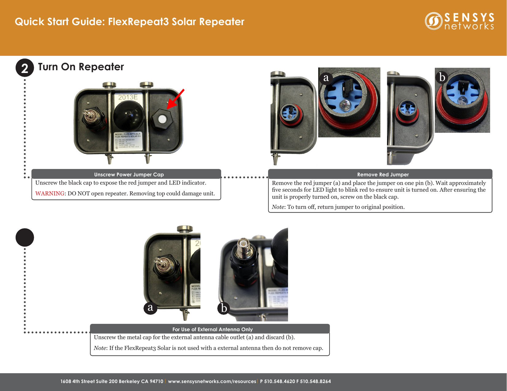 1608 4th Street Suite 200 Berkeley CA 94710 | www.sensysnetworks.com/resources| P 510.548.4620 F 510.548.8264 Quick Start Guide: FlexRepeat3 Solar RepeaterTurn On RepeaterUnscrew the metal cap for the external antenna cable outlet (a) and discard (b). Note: If the FlexRepeat3 Solar is not used with a external antenna then do not remove cap.For Use of External Antenna OnlyUnscrew the black cap to expose the red jumper and LED indicator.WARNING: DO NOT open repeater. Removing top could damage unit.Unscrew Power Jumper CapRemove the red jumper (a) and place the jumper on one pin (b). Wait approximately ve seconds for LED light to blink red to ensure unit is turned on. After ensuring the unit is properly turned on, screw on the black cap.Note: To turn o, return jumper to original position.Remove Red Jumper2ba ba