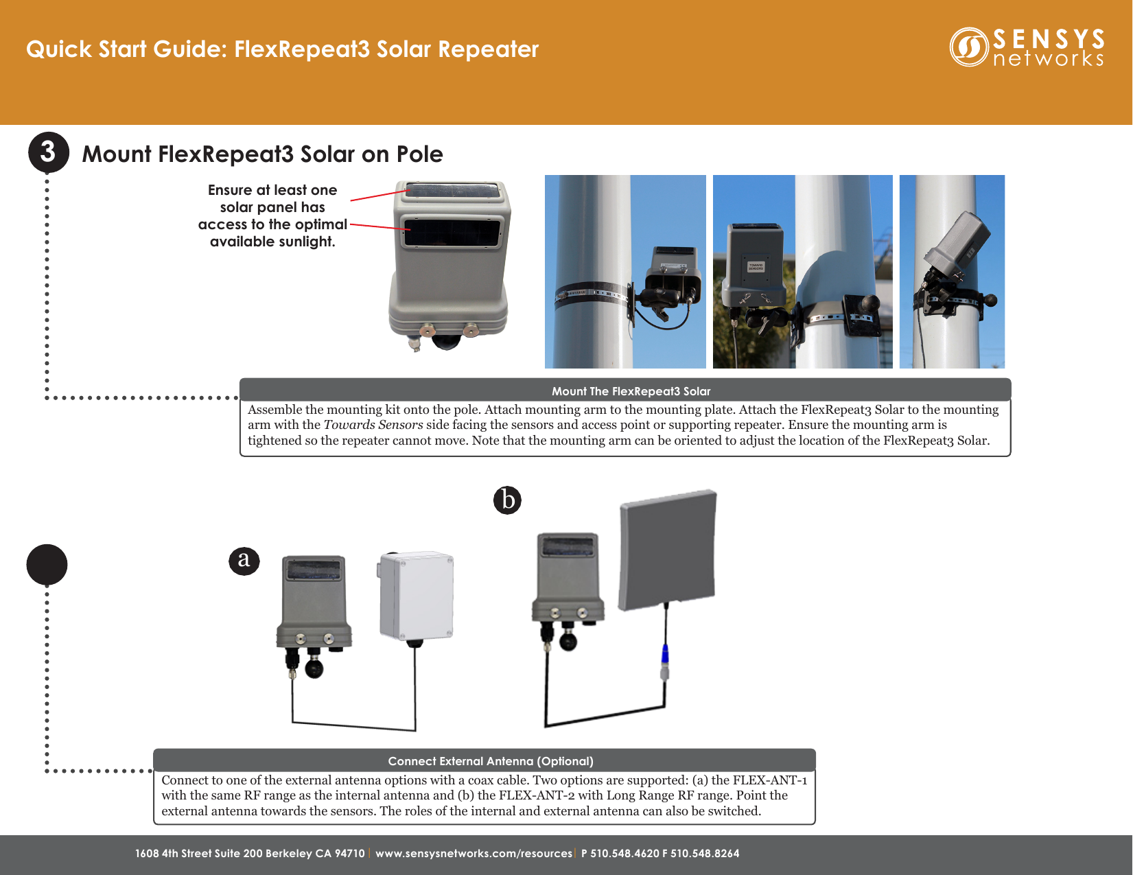 1608 4th Street Suite 200 Berkeley CA 94710 | www.sensysnetworks.com/resources| P 510.548.4620 F 510.548.8264 Quick Start Guide: FlexRepeat3 Solar Repeater3Mount FlexRepeat3 Solar on PoleAssemble the mounting kit onto the pole. Attach mounting arm to the mounting plate. Attach the FlexRepeat3 Solar to the mounting arm with the Towards Sensors side facing the sensors and access point or supporting repeater. Ensure the mounting arm is tightened so the repeater cannot move. Note that the mounting arm can be oriented to adjust the location of the FlexRepeat3 Solar. Mount The FlexRepeat3 SolarConnect to one of the external antenna options with a coax cable. Two options are supported: (a) the FLEX-ANT-1 with the same RF range as the internal antenna and (b) the FLEX-ANT-2 with Long Range RF range. Point the external antenna towards the sensors. The roles of the internal and external antenna can also be switched. Connect External Antenna (Optional)abEnsure at least one solar panel has access to the optimal available sunlight.