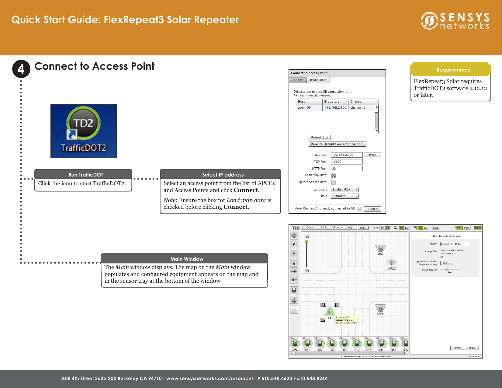 1608 4th Street Suite 200 Berkeley CA 94710 | www.sensysnetworks.com/resources| P 510.548.4620 F 510.548.8264 Connect to Access PointSelect an access point from the list of APCCs and Access Points and click Connect. Note: Ensure the box for Load map data is checked before clicking Connect.Select IP addressClick the icon to start TracDOT2.Run TrafcDOT4The Main window displays. The map on the Main window populates and congured equipment appears on the map and in the sensor tray at the bottom of the window.Main WindowFlexRepeat3 Solar requires TracDOT2 software 2.12.12 or later.RequirementsQuick Start Guide: FlexRepeat3 Solar Repeater