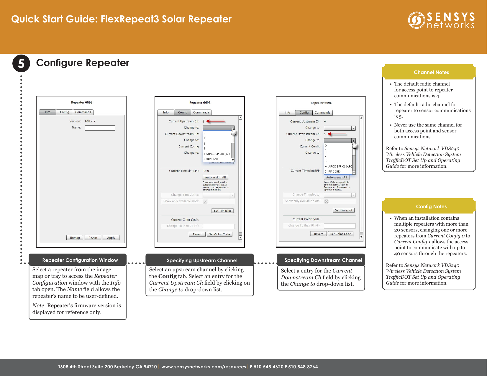 1608 4th Street Suite 200 Berkeley CA 94710 | www.sensysnetworks.com/resources| P 510.548.4620 F 510.548.8264 Congure RepeaterSelect a repeater from the image map or tray to access the Repeater Conguration window with the Info tab open. The Name eld allows the repeater’s name to be user-dened. Note: Repeater’s rmware version is displayed for reference only. Repeater Conguration Window5Select an upstream channel by clicking the Cong tab. Select an entry for the Current Upstream Ch eld by clicking on the Change to drop-down list.Specifying Upstream ChannelSelect a entry for the Current Downstream Ch eld by clicking the Change to drop-down list.Specifying Downstream Channel•  The default radio channel for access point to repeater communications is 4.  •  The default radio channel for repeater to sensor communications is 5. •  Never use the same channel for both access point and sensor communications. Refer to Sensys Network VDS240 Wireless Vehicle Detection System TracDOT Set Up and Operating Guide for more information.Channel Notes•  When an installation contains multiple repeaters with more than 20 sensors, changing one or more repeaters from Current Cong 0 to Current Cong 1 allows the access point to communicate with up to 40 sensors through the repeaters.Refer to Sensys Network VDS240 Wireless Vehicle Detection System TracDOT Set Up and Operating Guide for more information.Cong NotesQuick Start Guide: FlexRepeat3 Solar Repeater