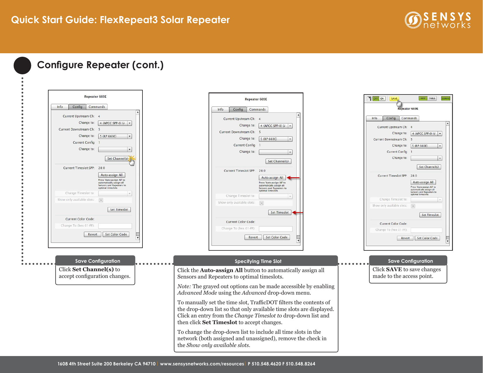 1608 4th Street Suite 200 Berkeley CA 94710 | www.sensysnetworks.com/resources| P 510.548.4620 F 510.548.8264 Congure Repeater (cont.)Click the Auto-assign All button to automatically assign all Sensors and Repeaters to optimal timeslots.Note: The grayed out options can be made accessible by enabling Advanced Mode using the Advanced drop-down menu.To manually set the time slot, TracDOT lters the contents of the drop-down list so that only available time slots are displayed. Click an entry from the Change Timeslot to drop-down list and then click Set Timeslot to accept changes.To change the drop-down list to include all time slots in the network (both assigned and unassigned), remove the check in the Show only available slots.Specifying Time SlotClick SAVE to save changes made to the access point.Save CongurationQuick Start Guide: FlexRepeat3 Solar RepeaterClick Set Channel(s) to accept conguration changes. Save Conguration