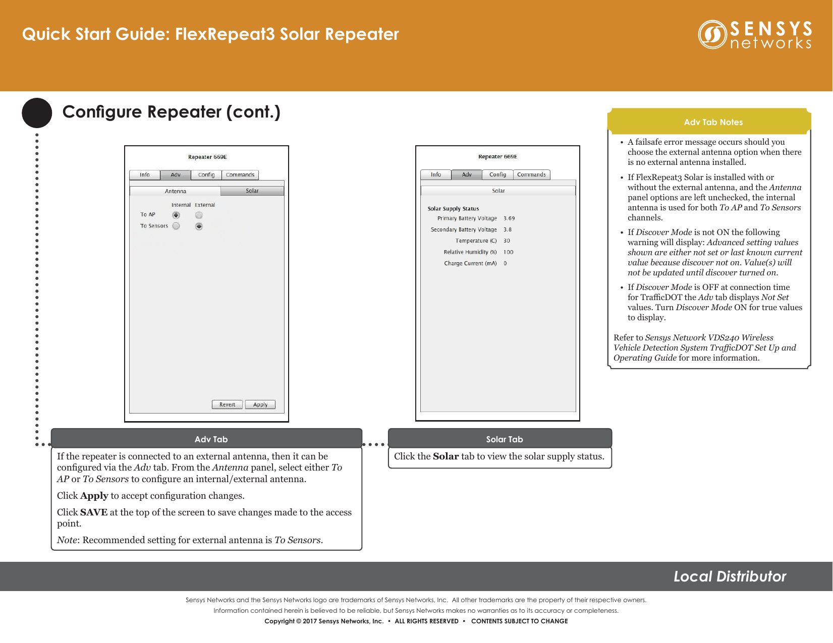 Sensys Networks and the Sensys Networks logo are trademarks of Sensys Networks, Inc.  All other trademarks are the property of their respective owners.Information contained herein is believed to be reliable, but Sensys Networks makes no warranties as to its accuracy or completeness. Copyright © 2017 Sensys Networks, Inc.  •  ALL RIGHTS RESERVED  •   CONTENTS SUBJECT TO CHANGELocal DistributorCongure Repeater (cont.)If the repeater is connected to an external antenna, then it can be congured via the Adv tab. From the Antenna panel, select either To AP or To Sensors to congure an internal/external antenna.Click Apply to accept conguration changes. Click SAVE at the top of the screen to save changes made to the access point.Note: Recommended setting for external antenna is To Sensors.Adv Tab•  A failsafe error message occurs should you choose the external antenna option when there is no external antenna installed.•  If FlexRepeat3 Solar is installed with or without the external antenna, and the Antenna panel options are left unchecked, the internal antenna is used for both To AP and To Sensors channels.•  If Discover Mode is not ON the following warning will display: Advanced setting values shown are either not set or last known current value because discover not on. Value(s) will not be updated until discover turned on.•  If Discover Mode is OFF at connection time for TracDOT the Adv tab displays Not Set values. Turn Discover Mode ON for true values to display.Refer to Sensys Network VDS240 Wireless Vehicle Detection System TracDOT Set Up and Operating Guide for more information.Adv Tab NotesQuick Start Guide: FlexRepeat3 Solar RepeaterClick the Solar tab to view the solar supply status.Solar Tab