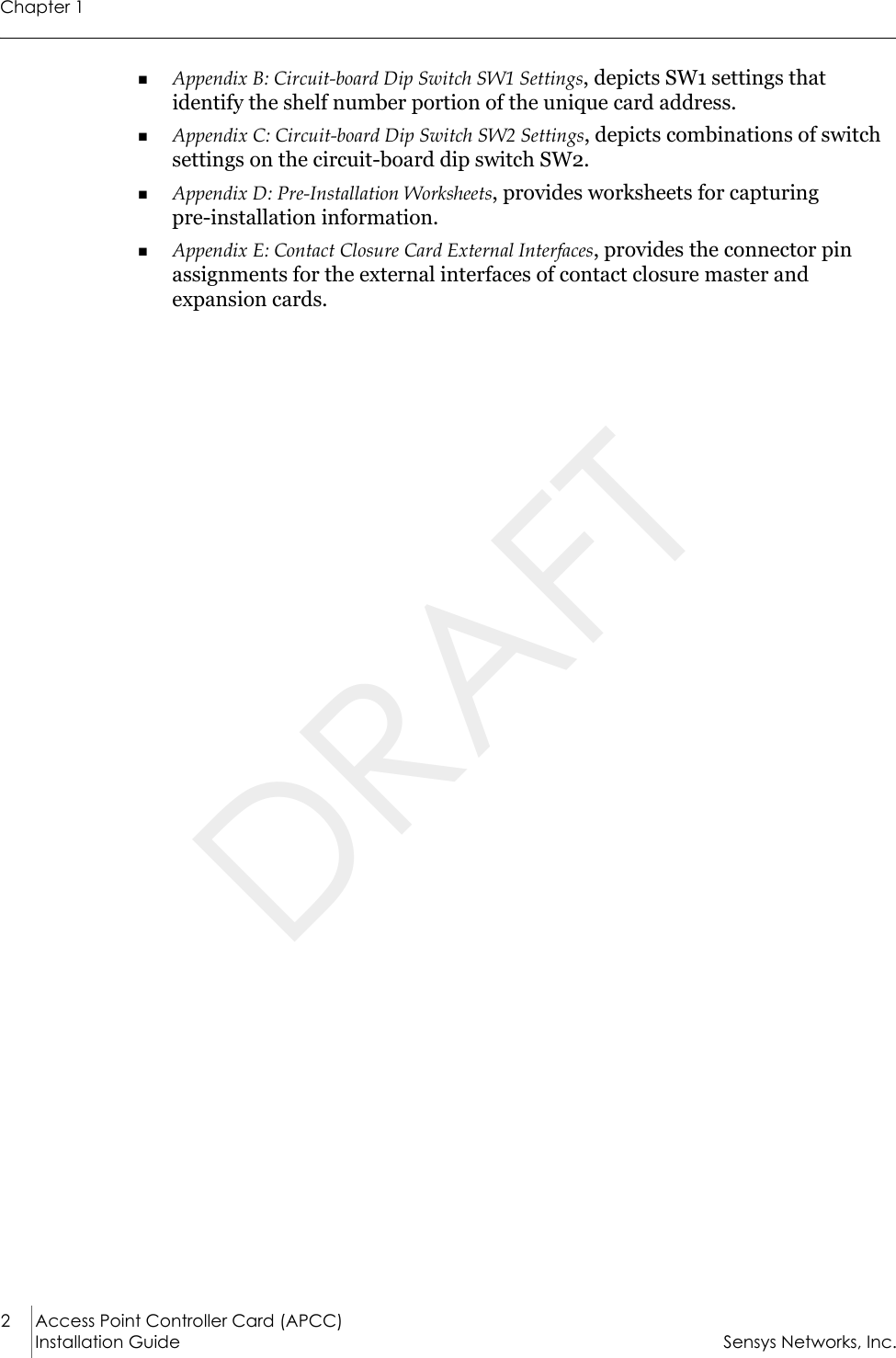 Chapter 12 Access Point Controller Card (APCC)Installation Guide Sensys Networks, Inc.Appendix B: Circuit-board Dip Switch SW1 Settings, depicts SW1 settings that identify the shelf number portion of the unique card address. Appendix C: Circuit-board Dip Switch SW2 Settings, depicts combinations of switch settings on the circuit-board dip switch SW2.Appendix D: Pre-Installation Worksheets, provides worksheets for capturing          pre-installation information.Appendix E: Contact Closure Card External Interfaces, provides the connector pin assignments for the external interfaces of contact closure master and expansion cards.DRAFT