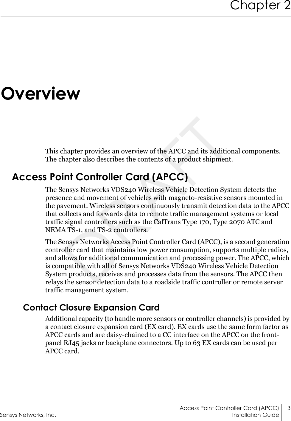 Access Point Controller Card (APCC) 3Sensys Networks, Inc. Installation GuideChapter 2OverviewThis chapter provides an overview of the APCC and its additional components. The chapter also describes the contents of a product shipment.Access Point Controller Card (APCC)The Sensys Networks VDS240 Wireless Vehicle Detection System detects the presence and movement of vehicles with magneto-resistive sensors mounted in the pavement. Wireless sensors continuously transmit detection data to the APCC that collects and forwards data to remote traffic management systems or local traffic signal controllers such as the CalTrans Type 170, Type 2070 ATC and NEMA TS-1, and TS-2 controllers.The Sensys Networks Access Point Controller Card (APCC), is a second generation controller card that maintains low power consumption, supports multiple radios, and allows for additional communication and processing power. The APCC, which is compatible with all of Sensys Networks VDS240 Wireless Vehicle Detection System products, receives and processes data from the sensors. The APCC then relays the sensor detection data to a roadside traffic controller or remote server traffic management system.Contact Closure Expansion CardAdditional capacity (to handle more sensors or controller channels) is provided by a contact closure expansion card (EX card). EX cards use the same form factor as APCC cards and are daisy-chained to a CC interface on the APCC on the front-panel RJ45 jacks or backplane connectors. Up to 63 EX cards can be used per APCC card.DRAFT