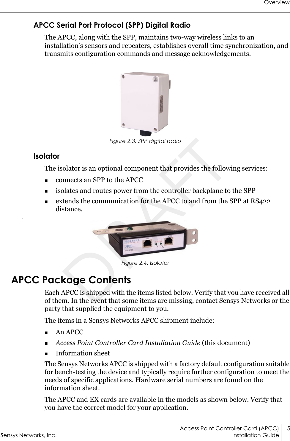 OverviewAccess Point Controller Card (APCC) 5Sensys Networks, Inc. Installation Guide APCC Serial Port Protocol (SPP) Digital RadioThe APCC, along with the SPP, maintains two-way wireless links to an installation’s sensors and repeaters, establishes overall time synchronization, and transmits configuration commands and message acknowledgements. Figure 2.3. SPP digital radioIsolatorThe isolator is an optional component that provides the following services:connects an SPP to the APCCisolates and routes power from the controller backplane to the SPPextends the communication for the APCC to and from the SPP at RS422 distance. Figure 2.4. IsolatorAPCC Package ContentsEach APCC is shipped with the items listed below. Verify that you have received all of them. In the event that some items are missing, contact Sensys Networks or the party that supplied the equipment to you.The items in a Sensys Networks APCC shipment include:An APCCAccess Point Controller Card Installation Guide (this document)Information sheetThe Sensys Networks APCC is shipped with a factory default configuration suitable for bench-testing the device and typically require further configuration to meet the needs of specific applications. Hardware serial numbers are found on the information sheet.The APCC and EX cards are available in the models as shown below. Verify that you have the correct model for your application.DRAFT