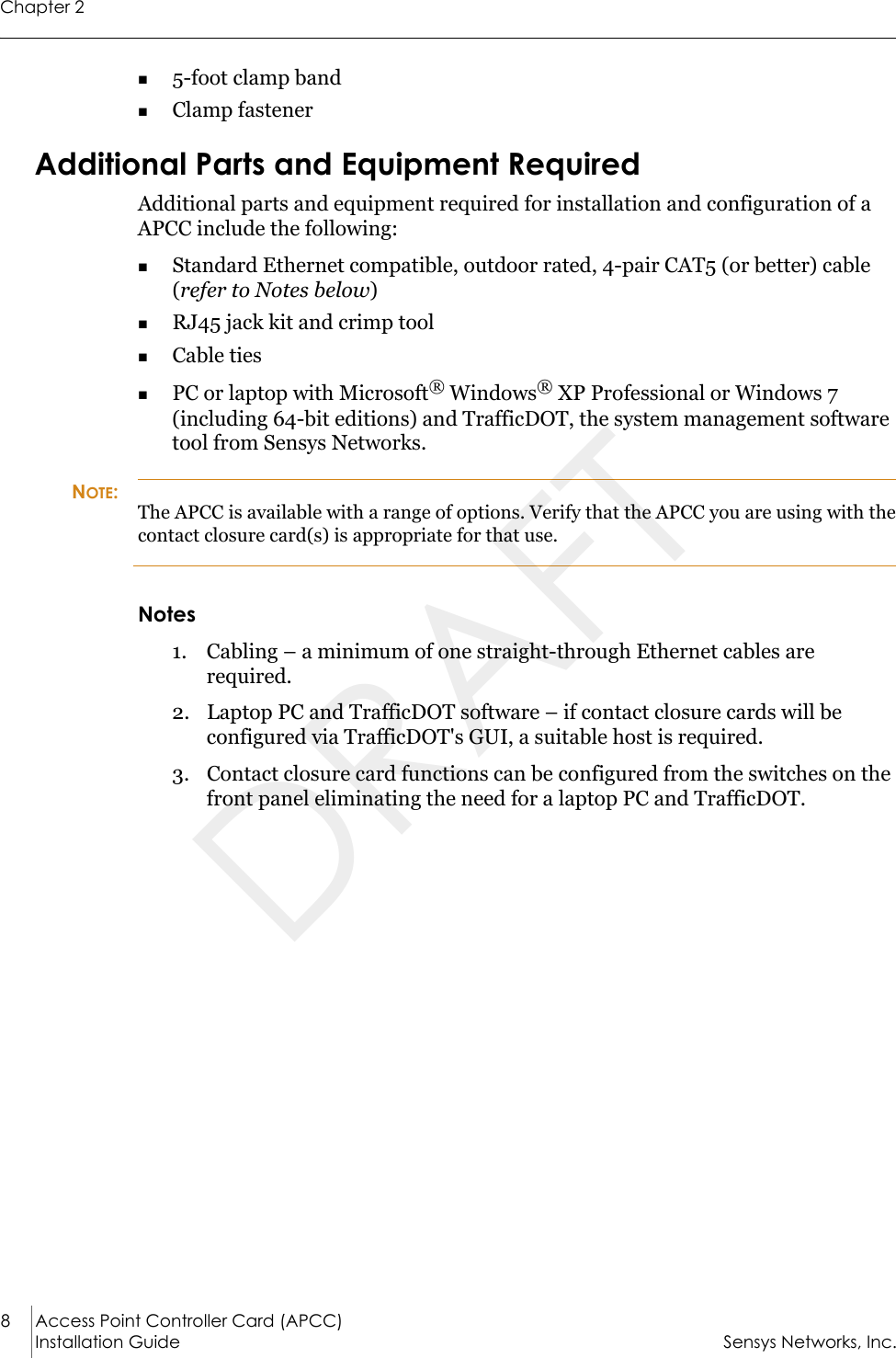 Chapter 28 Access Point Controller Card (APCC)Installation Guide Sensys Networks, Inc.5-foot clamp bandClamp fastenerAdditional Parts and Equipment RequiredAdditional parts and equipment required for installation and configuration of a APCC include the following:Standard Ethernet compatible, outdoor rated, 4-pair CAT5 (or better) cable (refer to Notes below)RJ45 jack kit and crimp toolCable tiesPC or laptop with Microsoft® Windows® XP Professional or Windows 7 (including 64-bit editions) and TrafficDOT, the system management software tool from Sensys Networks.NOTE:The APCC is available with a range of options. Verify that the APCC you are using with the contact closure card(s) is appropriate for that use.Notes1. Cabling – a minimum of one straight-through Ethernet cables are required.2. Laptop PC and TrafficDOT software – if contact closure cards will be configured via TrafficDOT&apos;s GUI, a suitable host is required.3. Contact closure card functions can be configured from the switches on the front panel eliminating the need for a laptop PC and TrafficDOT.DRAFT