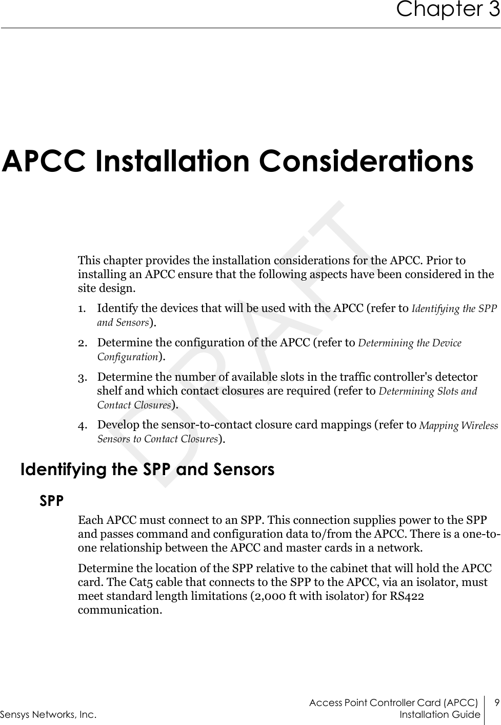 Access Point Controller Card (APCC)  9Sensys Networks, Inc. Installation GuideChapter 3 APCC Installation ConsiderationsThis chapter provides the installation considerations for the APCC. Prior to installing an APCC ensure that the following aspects have been considered in the site design.1. Identify the devices that will be used with the APCC (refer to Identifying the SPP and Sensors).2. Determine the configuration of the APCC (refer to Determining the Device Configuration).3. Determine the number of available slots in the traffic controller&apos;s detector shelf and which contact closures are required (refer to Determining Slots and Contact Closures).4. Develop the sensor-to-contact closure card mappings (refer to Mapping Wireless Sensors to Contact Closures).Identifying the SPP and SensorsSPPEach APCC must connect to an SPP. This connection supplies power to the SPP and passes command and configuration data to/from the APCC. There is a one-to-one relationship between the APCC and master cards in a network. Determine the location of the SPP relative to the cabinet that will hold the APCC card. The Cat5 cable that connects to the SPP to the APCC, via an isolator, must meet standard length limitations (2,000 ft with isolator) for RS422 communication.DRAFT