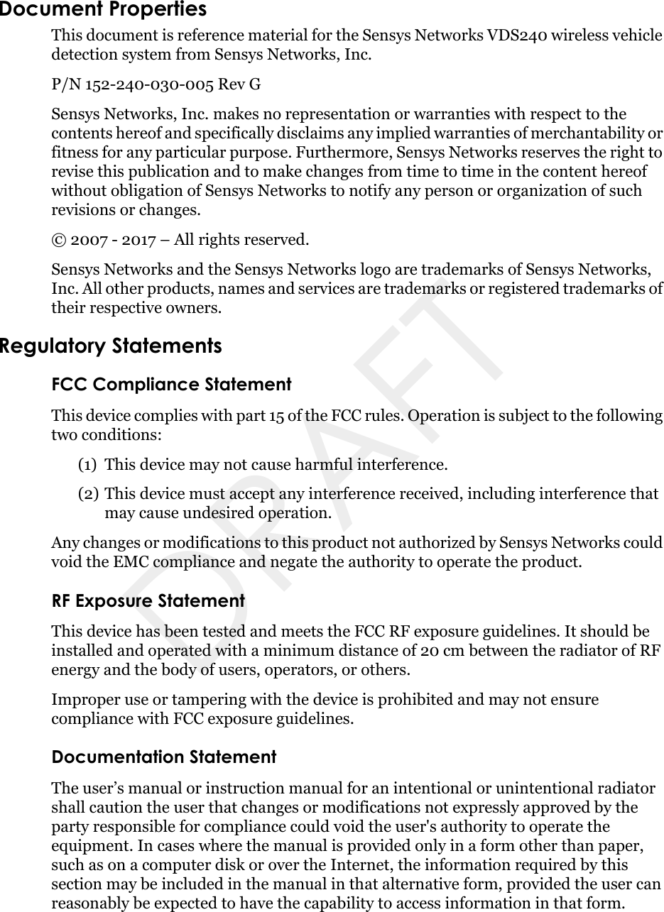 Document PropertiesThis document is reference material for the Sensys Networks VDS240 wireless vehicle detection system from Sensys Networks, Inc.P/N 152-240-030-005 Rev G Sensys Networks, Inc. makes no representation or warranties with respect to the contents hereof and specifically disclaims any implied warranties of merchantability or fitness for any particular purpose. Furthermore, Sensys Networks reserves the right to revise this publication and to make changes from time to time in the content hereof without obligation of Sensys Networks to notify any person or organization of such revisions or changes. © 2007 - 2017 – All rights reserved.Sensys Networks and the Sensys Networks logo are trademarks of Sensys Networks, Inc. All other products, names and services are trademarks or registered trademarks of their respective owners.Regulatory StatementsFCC Compliance StatementThis device complies with part 15 of the FCC rules. Operation is subject to the following two conditions: (1) This device may not cause harmful interference.(2) This device must accept any interference received, including interference that may cause undesired operation. Any changes or modifications to this product not authorized by Sensys Networks could void the EMC compliance and negate the authority to operate the product.RF Exposure StatementThis device has been tested and meets the FCC RF exposure guidelines. It should be installed and operated with a minimum distance of 20 cm between the radiator of RF energy and the body of users, operators, or others.Improper use or tampering with the device is prohibited and may not ensure compliance with FCC exposure guidelines.Documentation StatementThe user’s manual or instruction manual for an intentional or unintentional radiator shall caution the user that changes or modifications not expressly approved by the party responsible for compliance could void the user&apos;s authority to operate the equipment. In cases where the manual is provided only in a form other than paper, such as on a computer disk or over the Internet, the information required by this section may be included in the manual in that alternative form, provided the user can reasonably be expected to have the capability to access information in that form.DRAFT