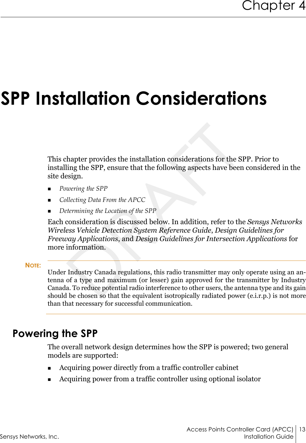 Access Points Controller Card (APCC) 13Sensys Networks, Inc. Installation GuideChapter 4SPP Installation ConsiderationsThis chapter provides the installation considerations for the SPP. Prior to installing the SPP, ensure that the following aspects have been considered in the site design.Powering the SPP Collecting Data From the APCCDetermining the Location of the SPPEach consideration is discussed below. In addition, refer to the Sensys Networks Wireless Vehicle Detection System Reference Guide, Design Guidelines for Freeway Applications, and Design Guidelines for Intersection Applications for more information.NOTE:Under Industry Canada regulations, this radio transmitter may only operate using an an-tenna of a type and maximum (or lesser) gain approved for the transmitter by Industry Canada. To reduce potential radio interference to other users, the antenna type and its gain should be chosen so that the equivalent isotropically radiated power (e.i.r.p.) is not more than that necessary for successful communication.Powering the SPPThe overall network design determines how the SPP is powered; two general models are supported:Acquiring power directly from a traffic controller cabinetAcquiring power from a traffic controller using optional isolator DRAFT