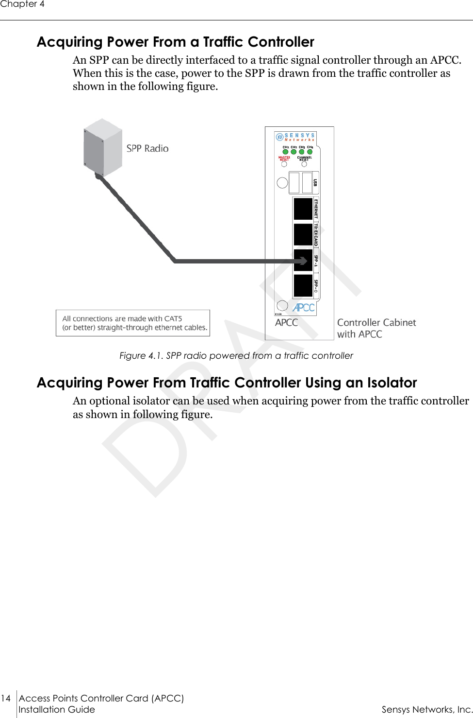 Chapter 414 Access Points Controller Card (APCC)Installation Guide Sensys Networks, Inc.Acquiring Power From a Traffic ControllerAn SPP can be directly interfaced to a traffic signal controller through an APCC. When this is the case, power to the SPP is drawn from the traffic controller as shown in the following figure.Figure 4.1. SPP radio powered from a traffic controllerAcquiring Power From Traffic Controller Using an IsolatorAn optional isolator can be used when acquiring power from the traffic controller as shown in following figure.DRAFT