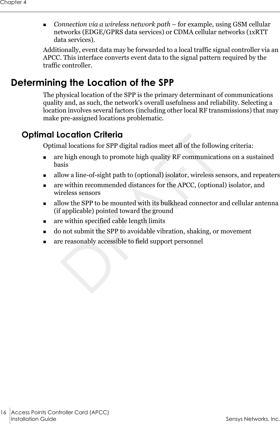 Chapter 416 Access Points Controller Card (APCC)Installation Guide Sensys Networks, Inc.Connection via a wireless network path – for example, using GSM cellular networks (EDGE/GPRS data services) or CDMA cellular networks (1xRTT data services).Additionally, event data may be forwarded to a local traffic signal controller via an APCC. This interface converts event data to the signal pattern required by the traffic controller. Determining the Location of the SPPThe physical location of the SPP is the primary determinant of communications quality and, as such, the network&apos;s overall usefulness and reliability. Selecting a location involves several factors (including other local RF transmissions) that may make pre-assigned locations problematic. Optimal Location CriteriaOptimal locations for SPP digital radios meet all of the following criteria:are high enough to promote high quality RF communications on a sustained basisallow a line-of-sight path to (optional) isolator, wireless sensors, and repeatersare within recommended distances for the APCC, (optional) isolator, and wireless sensorsallow the SPP to be mounted with its bulkhead connector and cellular antenna (if applicable) pointed toward the groundare within specified cable length limitsdo not submit the SPP to avoidable vibration, shaking, or movementare reasonably accessible to field support personnelDRAFT