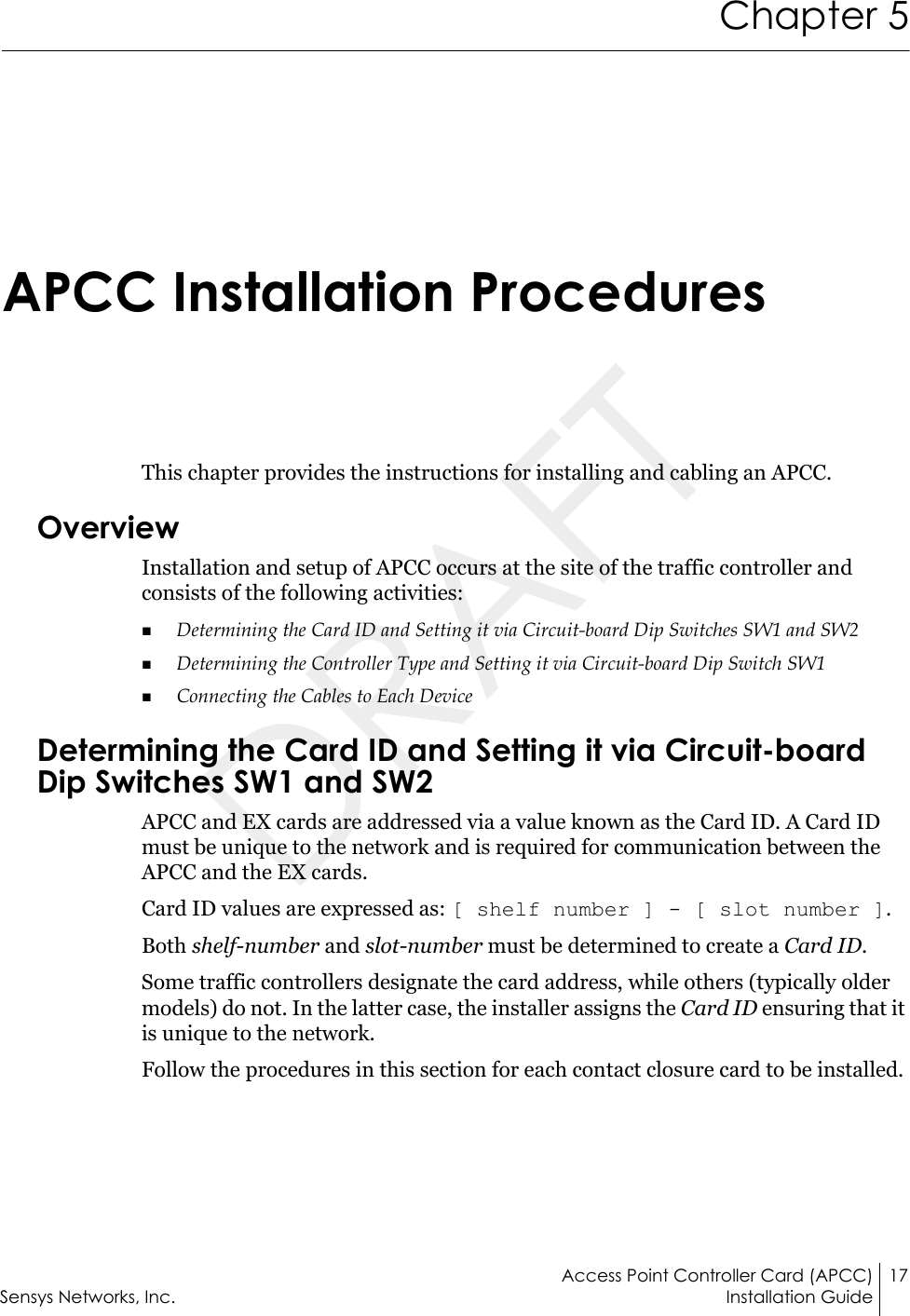 Access Point Controller Card (APCC) 17Sensys Networks, Inc. Installation GuideChapter 5APCC Installation ProceduresThis chapter provides the instructions for installing and cabling an APCC.OverviewInstallation and setup of APCC occurs at the site of the traffic controller and consists of the following activities:Determining the Card ID and Setting it via Circuit-board Dip Switches SW1 and SW2Determining the Controller Type and Setting it via Circuit-board Dip Switch SW1Connecting the Cables to Each DeviceDetermining the Card ID and Setting it via Circuit-board Dip Switches SW1 and SW2APCC and EX cards are addressed via a value known as the Card ID. A Card ID must be unique to the network and is required for communication between the APCC and the EX cards.Card ID values are expressed as: [ shelf number ] - [ slot number ].Both shelf-number and slot-number must be determined to create a Card ID.Some traffic controllers designate the card address, while others (typically older models) do not. In the latter case, the installer assigns the Card ID ensuring that it is unique to the network.Follow the procedures in this section for each contact closure card to be installed.DRAFT