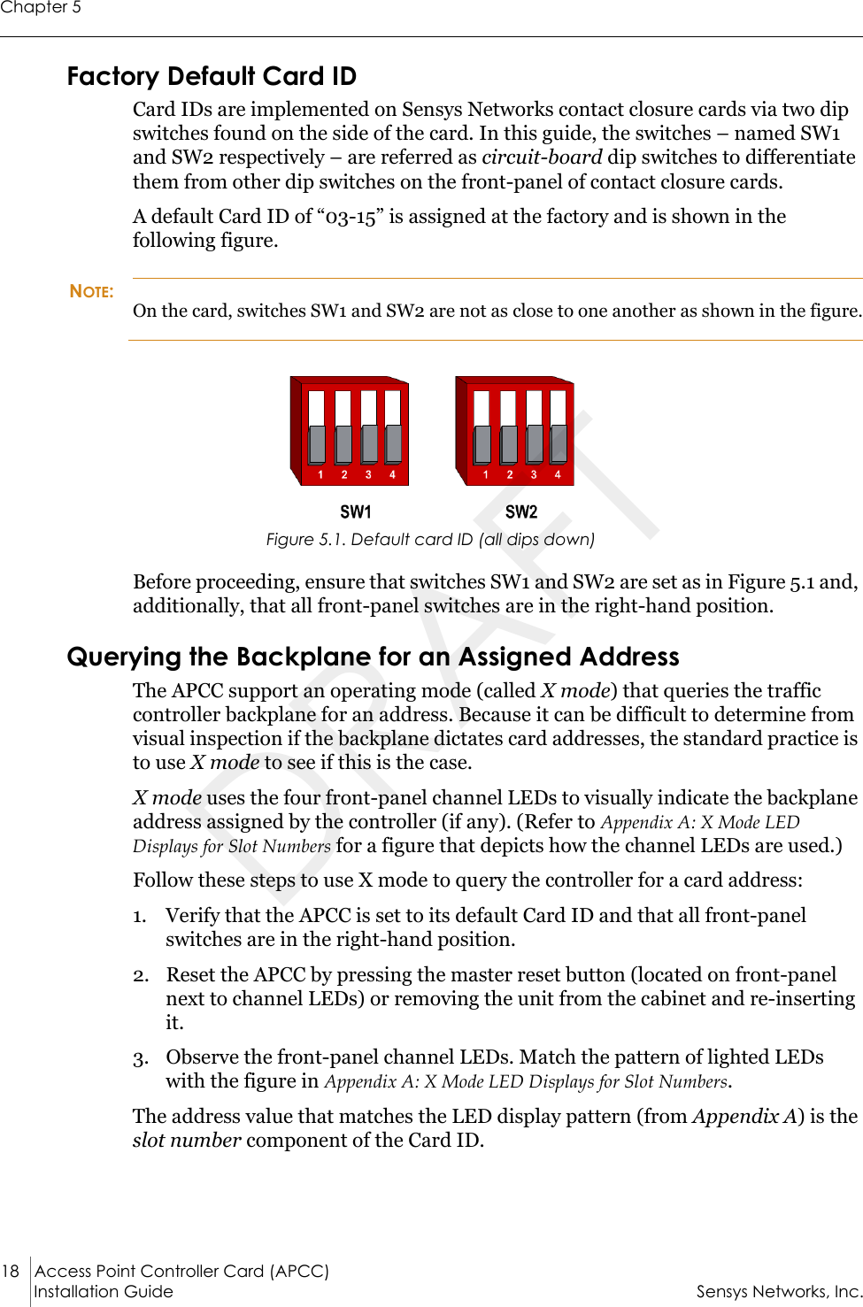 Chapter 518 Access Point Controller Card (APCC)Installation Guide Sensys Networks, Inc.Factory Default Card IDCard IDs are implemented on Sensys Networks contact closure cards via two dip switches found on the side of the card. In this guide, the switches – named SW1 and SW2 respectively – are referred as circuit-board dip switches to differentiate them from other dip switches on the front-panel of contact closure cards.A default Card ID of “03-15” is assigned at the factory and is shown in the following figure. NOTE:On the card, switches SW1 and SW2 are not as close to one another as shown in the figure.Figure 5.1. Default card ID (all dips down)Before proceeding, ensure that switches SW1 and SW2 are set as in Figure 5.1 and, additionally, that all front-panel switches are in the right-hand position.Querying the Backplane for an Assigned AddressThe APCC support an operating mode (called X mode) that queries the traffic controller backplane for an address. Because it can be difficult to determine from visual inspection if the backplane dictates card addresses, the standard practice is to use X mode to see if this is the case.X mode uses the four front-panel channel LEDs to visually indicate the backplane address assigned by the controller (if any). (Refer to Appendix A: X Mode LED Displays for Slot Numbers for a figure that depicts how the channel LEDs are used.)Follow these steps to use X mode to query the controller for a card address:1. Verify that the APCC is set to its default Card ID and that all front-panel switches are in the right-hand position.2. Reset the APCC by pressing the master reset button (located on front-panel next to channel LEDs) or removing the unit from the cabinet and re-inserting it.3. Observe the front-panel channel LEDs. Match the pattern of lighted LEDs with the figure in Appendix A: X Mode LED Displays for Slot Numbers.The address value that matches the LED display pattern (from Appendix A) is the slot number component of the Card ID.DRAFT