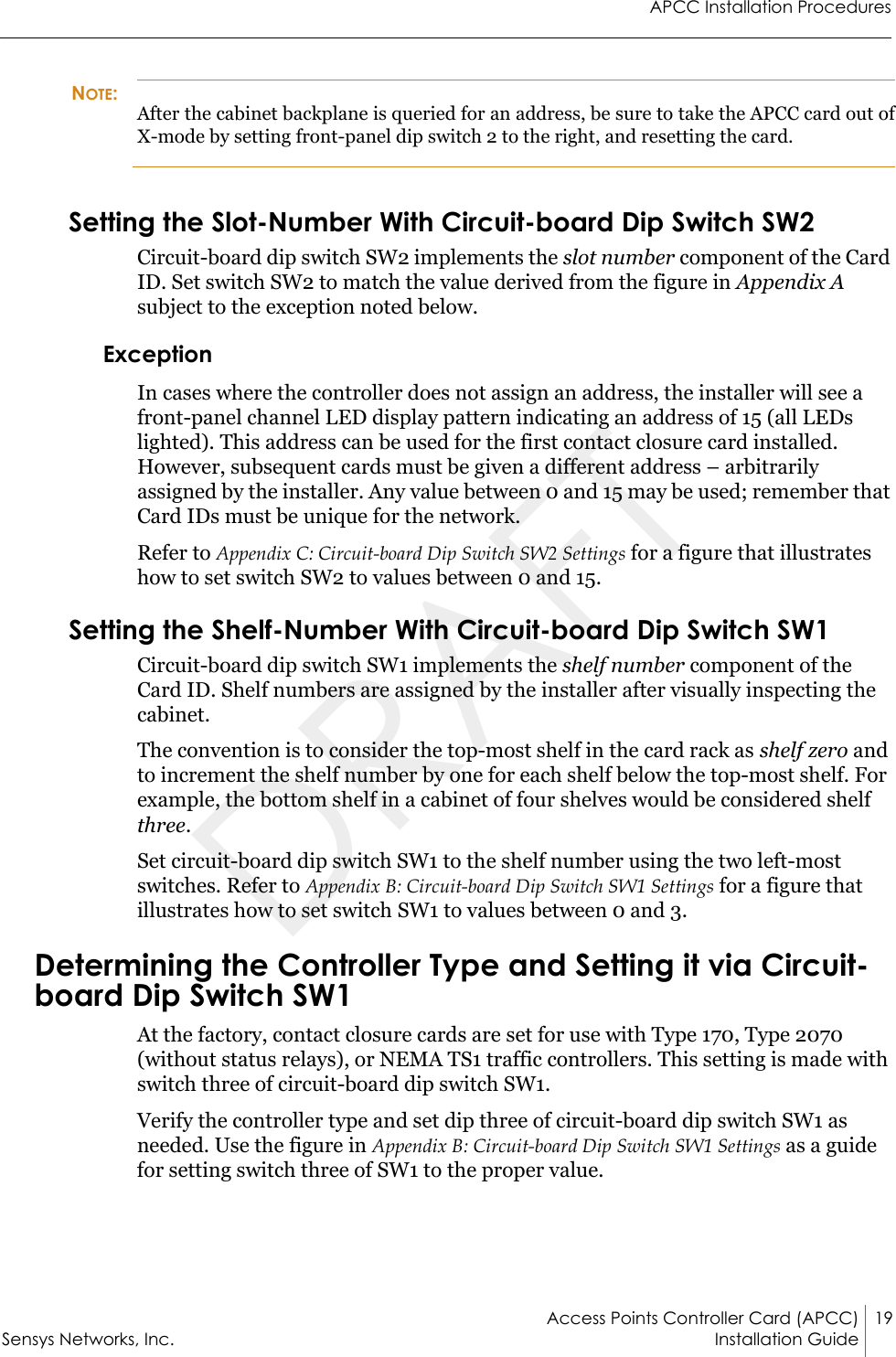 APCC Installation ProceduresAccess Points Controller Card (APCC) 19Sensys Networks, Inc. Installation Guide NOTE:After the cabinet backplane is queried for an address, be sure to take the APCC card out of X-mode by setting front-panel dip switch 2 to the right, and resetting the card.Setting the Slot-Number With Circuit-board Dip Switch SW2Circuit-board dip switch SW2 implements the slot number component of the Card ID. Set switch SW2 to match the value derived from the figure in Appendix A subject to the exception noted below.ExceptionIn cases where the controller does not assign an address, the installer will see a front-panel channel LED display pattern indicating an address of 15 (all LEDs lighted). This address can be used for the first contact closure card installed. However, subsequent cards must be given a different address – arbitrarily assigned by the installer. Any value between 0 and 15 may be used; remember that Card IDs must be unique for the network.Refer to Appendix C: Circuit-board Dip Switch SW2 Settings for a figure that illustrates how to set switch SW2 to values between 0 and 15.Setting the Shelf-Number With Circuit-board Dip Switch SW1Circuit-board dip switch SW1 implements the shelf number component of the Card ID. Shelf numbers are assigned by the installer after visually inspecting the cabinet.The convention is to consider the top-most shelf in the card rack as shelf zero and to increment the shelf number by one for each shelf below the top-most shelf. For example, the bottom shelf in a cabinet of four shelves would be considered shelf three.Set circuit-board dip switch SW1 to the shelf number using the two left-most switches. Refer to Appendix B: Circuit-board Dip Switch SW1 Settings for a figure that illustrates how to set switch SW1 to values between 0 and 3.Determining the Controller Type and Setting it via Circuit-board Dip Switch SW1At the factory, contact closure cards are set for use with Type 170, Type 2070 (without status relays), or NEMA TS1 traffic controllers. This setting is made with switch three of circuit-board dip switch SW1.Verify the controller type and set dip three of circuit-board dip switch SW1 as needed. Use the figure in Appendix B: Circuit-board Dip Switch SW1 Settings as a guide for setting switch three of SW1 to the proper value.DRAFT