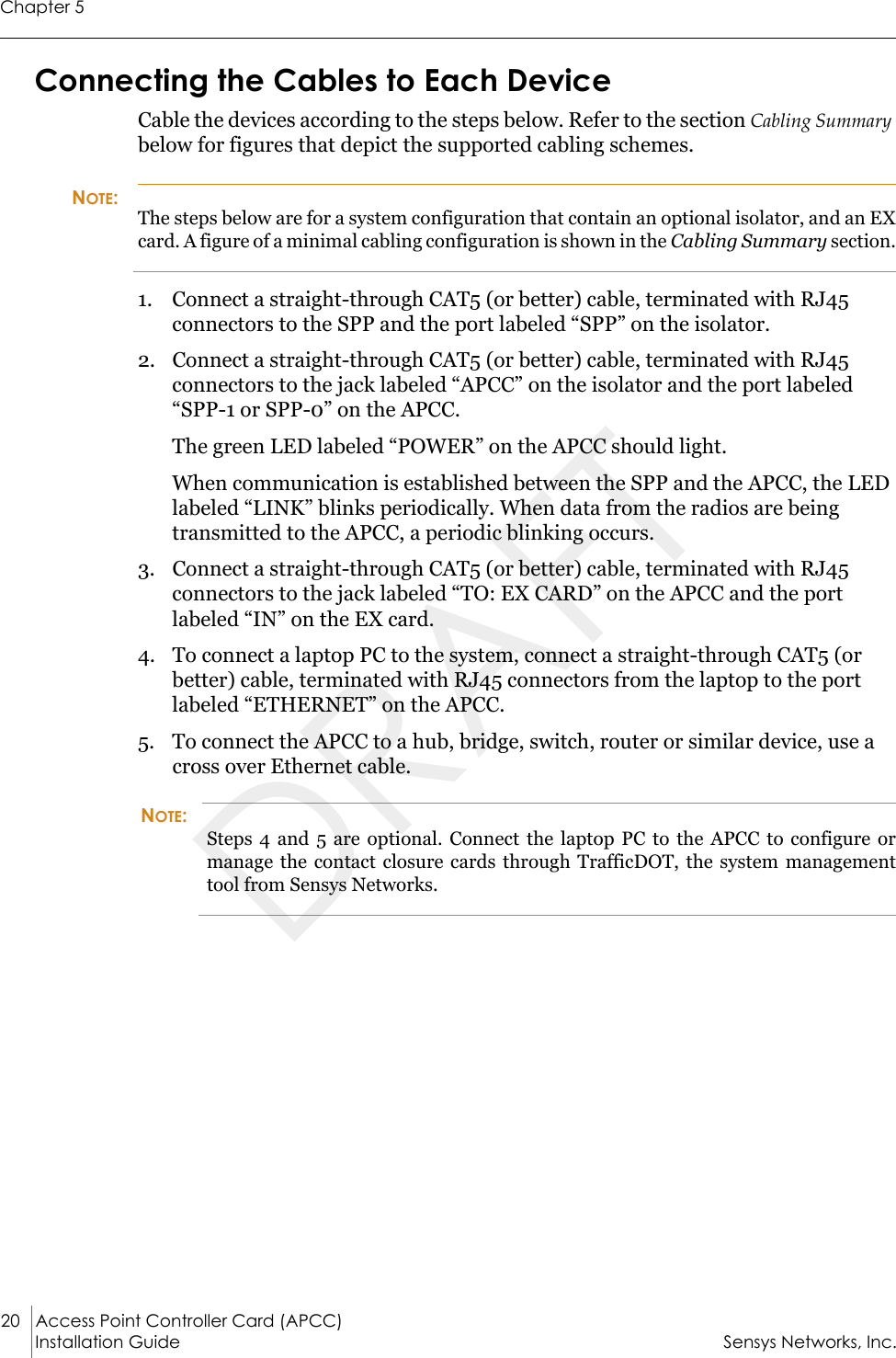 Chapter 520 Access Point Controller Card (APCC)Installation Guide Sensys Networks, Inc.Connecting the Cables to Each DeviceCable the devices according to the steps below. Refer to the section Cabling Summary below for figures that depict the supported cabling schemes.NOTE:The steps below are for a system configuration that contain an optional isolator, and an EX card. A figure of a minimal cabling configuration is shown in the Cabling Summary section.1. Connect a straight-through CAT5 (or better) cable, terminated with RJ45 connectors to the SPP and the port labeled “SPP” on the isolator.2. Connect a straight-through CAT5 (or better) cable, terminated with RJ45 connectors to the jack labeled “APCC” on the isolator and the port labeled “SPP-1 or SPP-0” on the APCC.The green LED labeled “POWER” on the APCC should light.When communication is established between the SPP and the APCC, the LED labeled “LINK” blinks periodically. When data from the radios are being transmitted to the APCC, a periodic blinking occurs.3. Connect a straight-through CAT5 (or better) cable, terminated with RJ45 connectors to the jack labeled “TO: EX CARD” on the APCC and the port labeled “IN” on the EX card.4. To connect a laptop PC to the system, connect a straight-through CAT5 (or better) cable, terminated with RJ45 connectors from the laptop to the port labeled “ETHERNET” on the APCC.5. To connect the APCC to a hub, bridge, switch, router or similar device, use a cross over Ethernet cable.NOTE:Steps 4 and 5 are optional. Connect the laptop PC to the APCC to configure or manage the contact closure cards through TrafficDOT, the system management tool from Sensys Networks.DRAFT