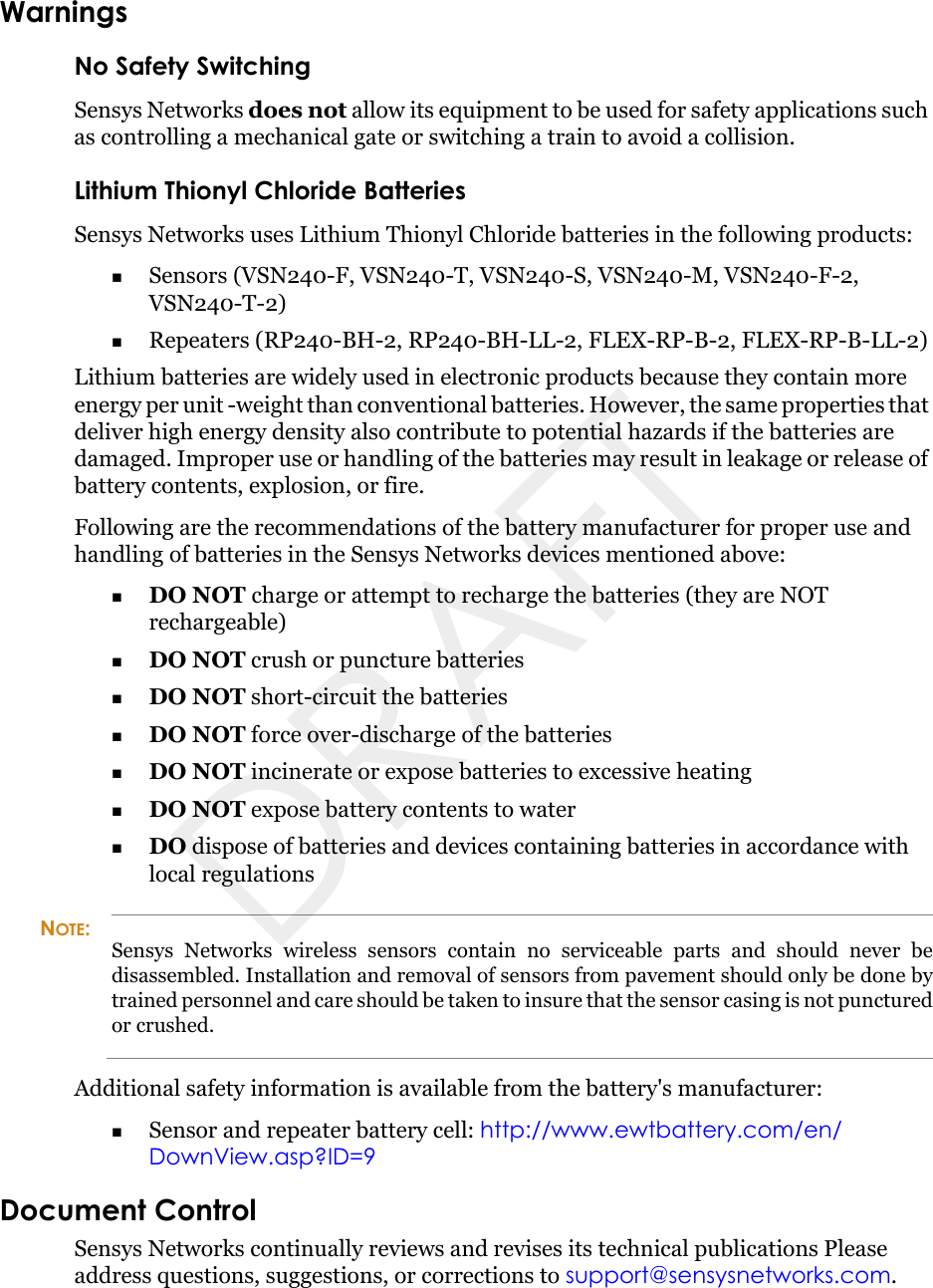 WarningsNo Safety SwitchingSensys Networks does not allow its equipment to be used for safety applications such as controlling a mechanical gate or switching a train to avoid a collision.Lithium Thionyl Chloride BatteriesSensys Networks uses Lithium Thionyl Chloride batteries in the following products:Sensors (VSN240-F, VSN240-T, VSN240-S, VSN240-M, VSN240-F-2, VSN240-T-2)Repeaters (RP240-BH-2, RP240-BH-LL-2, FLEX-RP-B-2, FLEX-RP-B-LL-2)Lithium batteries are widely used in electronic products because they contain more energy per unit -weight than conventional batteries. However, the same properties that deliver high energy density also contribute to potential hazards if the batteries are damaged. Improper use or handling of the batteries may result in leakage or release of battery contents, explosion, or fire.Following are the recommendations of the battery manufacturer for proper use and handling of batteries in the Sensys Networks devices mentioned above:DO NOT charge or attempt to recharge the batteries (they are NOT rechargeable)DO NOT crush or puncture batteriesDO NOT short-circuit the batteriesDO NOT force over-discharge of the batteriesDO NOT incinerate or expose batteries to excessive heatingDO NOT expose battery contents to waterDO dispose of batteries and devices containing batteries in accordance with local regulationsNOTE:Sensys Networks wireless sensors contain no serviceable parts and should never be disassembled. Installation and removal of sensors from pavement should only be done by trained personnel and care should be taken to insure that the sensor casing is not punctured or crushed.Additional safety information is available from the battery&apos;s manufacturer:Sensor and repeater battery cell: http://www.ewtbattery.com/en/DownView.asp?ID=9Document ControlSensys Networks continually reviews and revises its technical publications Please address questions, suggestions, or corrections to support@sensysnetworks.com.DRAFT