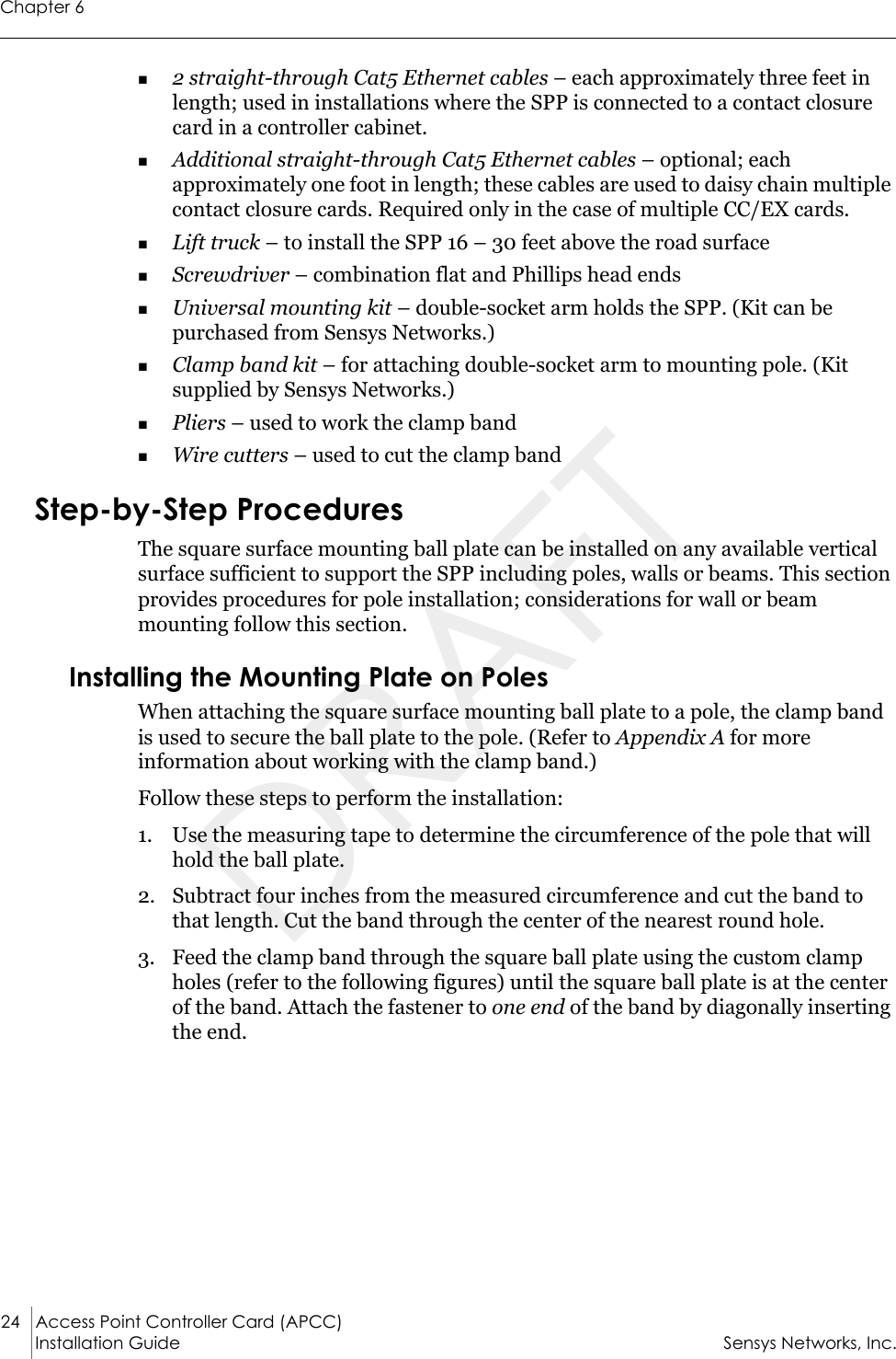 Chapter 624 Access Point Controller Card (APCC)Installation Guide Sensys Networks, Inc.2 straight-through Cat5 Ethernet cables – each approximately three feet in length; used in installations where the SPP is connected to a contact closure card in a controller cabinet.Additional straight-through Cat5 Ethernet cables – optional; each approximately one foot in length; these cables are used to daisy chain multiple contact closure cards. Required only in the case of multiple CC/EX cards.Lift truck – to install the SPP 16 – 30 feet above the road surfaceScrewdriver – combination flat and Phillips head endsUniversal mounting kit – double-socket arm holds the SPP. (Kit can be purchased from Sensys Networks.)Clamp band kit – for attaching double-socket arm to mounting pole. (Kit supplied by Sensys Networks.)Pliers – used to work the clamp bandWire cutters – used to cut the clamp bandStep-by-Step ProceduresThe square surface mounting ball plate can be installed on any available vertical surface sufficient to support the SPP including poles, walls or beams. This section provides procedures for pole installation; considerations for wall or beam mounting follow this section.Installing the Mounting Plate on PolesWhen attaching the square surface mounting ball plate to a pole, the clamp band is used to secure the ball plate to the pole. (Refer to Appendix A for more information about working with the clamp band.)Follow these steps to perform the installation:1. Use the measuring tape to determine the circumference of the pole that will hold the ball plate.2. Subtract four inches from the measured circumference and cut the band to that length. Cut the band through the center of the nearest round hole.3. Feed the clamp band through the square ball plate using the custom clamp holes (refer to the following figures) until the square ball plate is at the center of the band. Attach the fastener to one end of the band by diagonally inserting the end.DRAFT