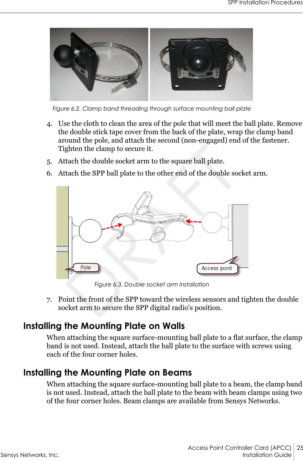 SPP Installation ProceduresAccess Point Controller Card (APCC) 25Sensys Networks, Inc. Installation Guide Figure 6.2. Clamp band threading through surface mounting ball plate4. Use the cloth to clean the area of the pole that will meet the ball plate. Remove the double stick tape cover from the back of the plate, wrap the clamp band around the pole, and attach the second (non-engaged) end of the fastener. Tighten the clamp to secure it.5. Attach the double socket arm to the square ball plate.6. Attach the SPP ball plate to the other end of the double socket arm.Figure 6.3. Double socket arm installation7. Point the front of the SPP toward the wireless sensors and tighten the double socket arm to secure the SPP digital radio&apos;s position.Installing the Mounting Plate on WallsWhen attaching the square surface-mounting ball plate to a flat surface, the clamp band is not used. Instead, attach the ball plate to the surface with screws using each of the four corner holes.Installing the Mounting Plate on BeamsWhen attaching the square surface-mounting ball plate to a beam, the clamp band is not used. Instead, attach the ball plate to the beam with beam clamps using two of the four corner holes. Beam clamps are available from Sensys Networks.DRAFT